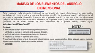 Para relacionar cada elemento individual de un arreglo de cuatro dimensiones se usan cuatro
subíndices; el primero indica la primera dimensión (renglón de la primera matriz) del elemento, el
segundo la segunda dimensión (columna de la primera matriz), el tercero la tercera dimensión
(renglón de la matriz dentro de cada elemento de la primer matriz) y el cuarto la cuarta dimensión
(columna de la matriz dentro de cada elemento de la primer matriz), como sigue:
tetra[ren1][col1][ren2][col2]
En donde:
• ren1 Indica el número de elemento en la primera dimensión.
• col1 Indica el número de elemento en la segunda dimesión.
• ren2 Indica el número de elemento en la tercera dimensión.
• col2 Indica el número de elemento en la cuarta.
Al igual que toda variable, una de tipo arreglo tetradimesional puede usarse para leer datos, asignarle valores mediante
expresiones aritméticas, imprimir su contenido, etcétera.
• Ejemplos:
MANEJO DE LOS ELEMENTOS DEL ARREGLO
BIDIMENSIONAL
NOTA:
 