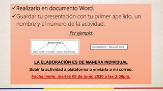 Realizarlo en documento Word.
Guardar tu presentación con tu primer apellido, un
nombre y el número de la actividad.
Por ejemplo:
LA ELABORACIÓN ES DE MANERA INDIVIDUAL
Subir la actividad a plataforma o enviarla a mi correo.
Fecha límite: martes 09 de junio 2020 a las 3:00pm.
 