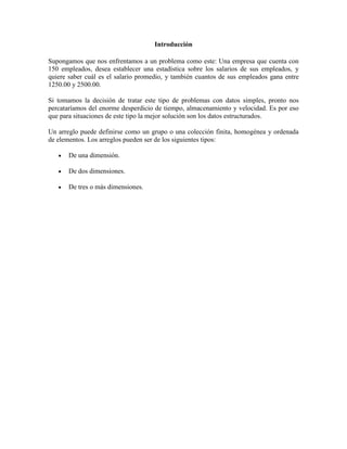 Introducción
Supongamos que nos enfrentamos a un problema como este: Una empresa que cuenta con
150 empleados, desea establecer una estadística sobre los salarios de sus empleados, y
quiere saber cuál es el salario promedio, y también cuantos de sus empleados gana entre
1250.00 y 2500.00.
Si tomamos la decisión de tratar este tipo de problemas con datos simples, pronto nos
percataríamos del enorme desperdicio de tiempo, almacenamiento y velocidad. Es por eso
que para situaciones de este tipo la mejor solución son los datos estructurados.
Un arreglo puede definirse como un grupo o una colección finita, homogénea y ordenada
de elementos. Los arreglos pueden ser de los siguientes tipos:
De una dimensión.
De dos dimensiones.
De tres o más dimensiones.

 