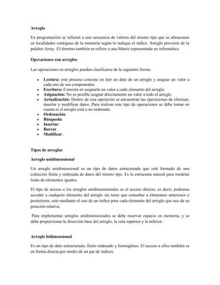 Arreglo
En programación se refieren a una secuencia de valores del mismo tipo que se almacenan
en localidades contiguas de la memoria según lo indique el indice. Arreglo proviene de la
palabra Array. El término también se refiere a una Matriz representada en informática
Operaciones con arreglos
Las operaciones en arreglos pueden clasificarse de la siguiente forma:
Lectura: este proceso consiste en leer un dato de un arreglo y asignar un valor a
cada uno de sus componentes
Escritura: Consiste en asignarle un valor a cada elemento del arreglo.
Asignación: No es posible asignar directamente un valor a todo el arreglo
Actualización: Dentro de esta operación se encuentran las operaciones de eliminar,
insertar y modificar datos. Para realizar este tipo de operaciones se debe tomar en
cuenta si el arreglo está o no ordenado.
Ordenación.
Búsqueda.
Insertar.
Borrar.
Modificar.

Tipos de arreglos
Arreglo unidimensional
Un arreglo unidimensional es un tipo de datos estructurado que está formado de una
colección finita y ordenada de datos del mismo tipo. Es la estructura natural para modelar
listas de elementos iguales.
El tipo de acceso a los arreglos unidimensionales es el acceso directo, es decir, podemos
acceder a cualquier elemento del arreglo sin tener que consultar a elementos anteriores o
posteriores, esto mediante el uso de un índice para cada elemento del arreglo que nos da su
posición relativa.
Para implementar arreglos unidimensionales se debe reservar espacio en memoria, y se
debe proporcionar la dirección base del arreglo, la cota superior y la inferior.

Arreglo bidimensional
Es un tipo de dato estructurado, finito ordenado y homogéneo. El acceso a ellos también es
en forma directa por medio de un par de índices.

 