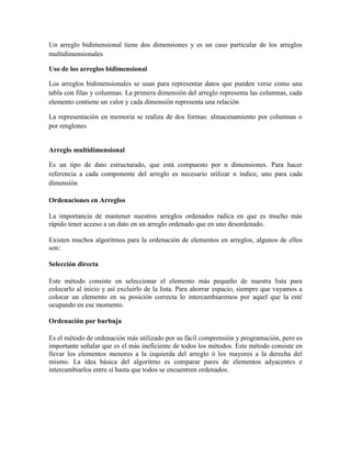 Un arreglo bidimensional tiene dos dimensiones y es un caso particular de los arreglos
multidimensionales
Uso de los arreglos bidimensional
Los arreglos bidimensionales se usan para representar datos que pueden verse como una
tabla con filas y columnas. La primera dimensión del arreglo representa las columnas, cada
elemento contiene un valor y cada dimensión representa una relación
La representación en memoria se realiza de dos formas: almacenamiento por columnas o
por renglones

Arreglo multidimensional
Es un tipo de dato estructurado, que está compuesto por n dimensiones. Para hacer
referencia a cada componente del arreglo es necesario utilizar n índice, uno para cada
dimensión
Ordenaciones en Arreglos
La importancia de mantener nuestros arreglos ordenados radica en que es mucho más
rápido tener acceso a un dato en un arreglo ordenado que en uno desordenado.
Existen muchos algoritmos para la ordenación de elementos en arreglos, algunos de ellos
son:
Selección directa
Este método consiste en seleccionar el elemento más pequeño de nuestra lista para
colocarlo al inicio y así excluirlo de la lista. Para ahorrar espacio, siempre que vayamos a
colocar un elemento en su posición correcta lo intercambiaremos por aquel que la esté
ocupando en ese momento.
Ordenación por burbuja
Es el método de ordenación más utilizado por su fácil comprensión y programación, pero es
importante señalar que es el más ineficiente de todos los métodos. Este método consiste en
llevar los elementos menores a la izquierda del arreglo ó los mayores a la derecha del
mismo. La idea básica del algoritmo es comparar pares de elementos adyacentes e
intercambiarlos entre sí hasta que todos se encuentren ordenados.

 