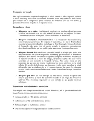 Ordenación por mezcla
Este algoritmo consiste en partir el arreglo por la mitad, ordenar la mitad izquierda, ordenar
la mitad derecha y mezclar las dos mitades ordenadas en un array ordenado. Este último
paso consiste en ir comparando pares sucesivos de elementos (uno de cada mitad) y
poniendo el valor más pequeño en el siguiente hueco.
Búsqueda que existen
Búsquedas en Arreglos: Una búsqueda es el proceso mediante el cual podemos
localizar un elemento con un valor específico dentro de un conjunto de datos.
Terminamos con éxito la búsqueda cuando el elemento es encontrado.
Búsqueda secuencial: A este método también se le conoce como búsqueda lineal y
consiste en empezar al inicio del conjunto de elementos, e ir a través de ellos hasta
encontrar el elemento indicado ó hasta llegar al final de arreglo. Este es el método
de búsqueda más lento, pero si nuestro arreglo se encuentra completamente
desordenado es el único que nos podrá ayudar a encontrar el dato que buscamos.
Búsqueda binaria: Las condiciones que debe cumplir el arreglo para poder usar
búsqueda binaria son que el arreglo este ordenado y que se conozca el número de
elementos. Este método consiste en lo siguiente: comparar el elemento buscado con
el elemento situado en la mitad del arreglo, si tenemos suerte y los dos valores
coinciden, en ese momento la búsqueda termina. Pero como existe un alto
porcentaje de que esto no ocurra, repetiremos los pasos anteriores en la mitad
inferior del arreglo si el elemento que buscamos resulto menor que el de la mitad
del arreglo, o en la mitad superior si el elemento buscado fue mayor. La búsqueda
termina cuando encontramos el elemento o cuando el tamaño del arreglo a examinar
sea cero.
Búsqueda por hash: La idea principal de este método consiste en aplicar una
función que traduce el valor del elemento buscado en un rango de direcciones
relativas. Una desventaja importante de este método es que puede ocasionar
colisiones.
Operaciones matemáticas entre los arreglos
Los arreglos casi siempre se utilizan con valores numéricos, por lo que es razonable que
tengan buenas operaciones matemáticas, como:
● Suma de arreglos (a + b), término a término
● Multiplicación (a*b), también término a término
● Resta de arreglos (a-b), término a término
● Estas mismas operaciones se pueden aplicar usando escalares:

 