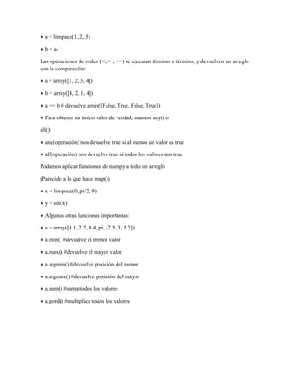 ● a = linspace(1, 2, 5)
● b = a- 1
Las operaciones de orden (<, > , ==) se ejecutan término a término, y devuelven un arreglo
con la comparación:
● a = array([1, 2, 3, 4])
● b = array([4, 2, 1, 4])
● a == b # devuelve array([False, True, False, True])
● Para obtener un único valor de verdad, usamos any() o
all():
● any(operación) nos devuelve true si al menos un valor es true
● all(operación) nos devuelve true si todos los valores son true
Podemos aplicar funciones de numpy a todo un arreglo
(Parecido a lo que hace map())
● x = linspace(0, pi/2, 9)
● y = sin(x)
● Algunas otras funciones importantes:
● a = array([4.1, 2.7, 8.4, pi, -2.5, 3, 5.2])
● a.min() #devuelve el menor valor
● a.max() #devuelve el mayor valor
● a.argmin() #devuelve posición del menor
● a.argmax() #devuelve posición del mayor
● a.sum() #suma todos los valores
● a.pord() #multiplica todos los valores

 