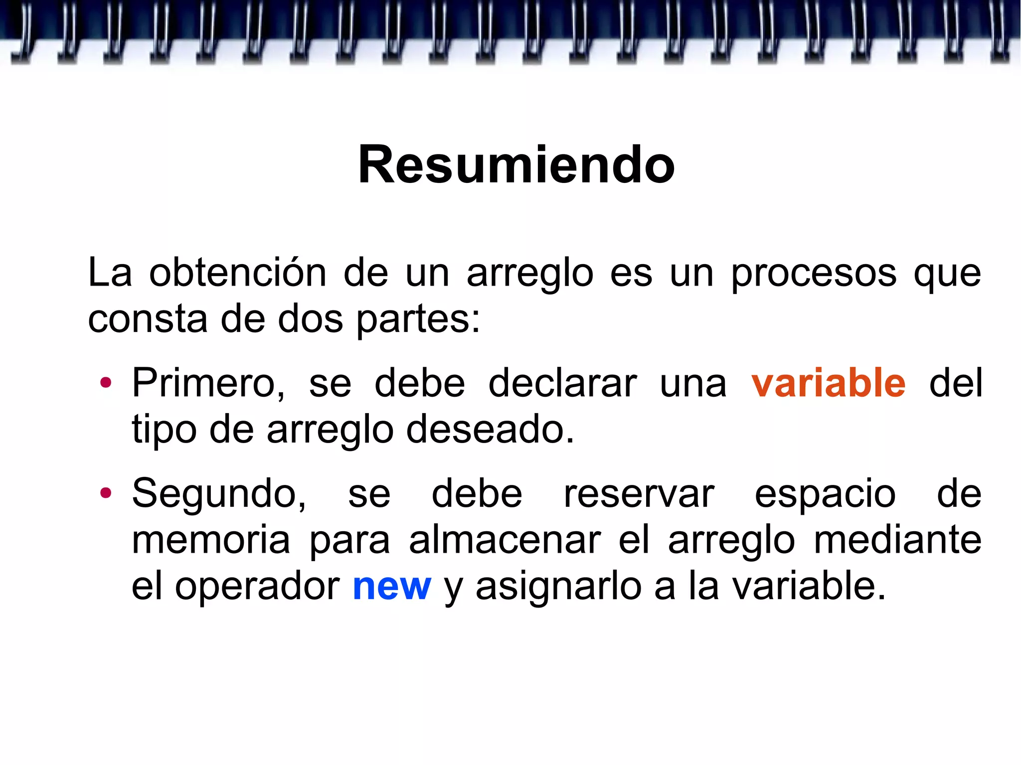 Resumiendo
La obtención de un arreglo es un procesos que
consta de dos partes:
● Primero, se debe declarar una variable del
tipo de arreglo deseado.
● Segundo, se debe reservar espacio de
memoria para almacenar el arreglo mediante
el operador new y asignarlo a la variable.
 