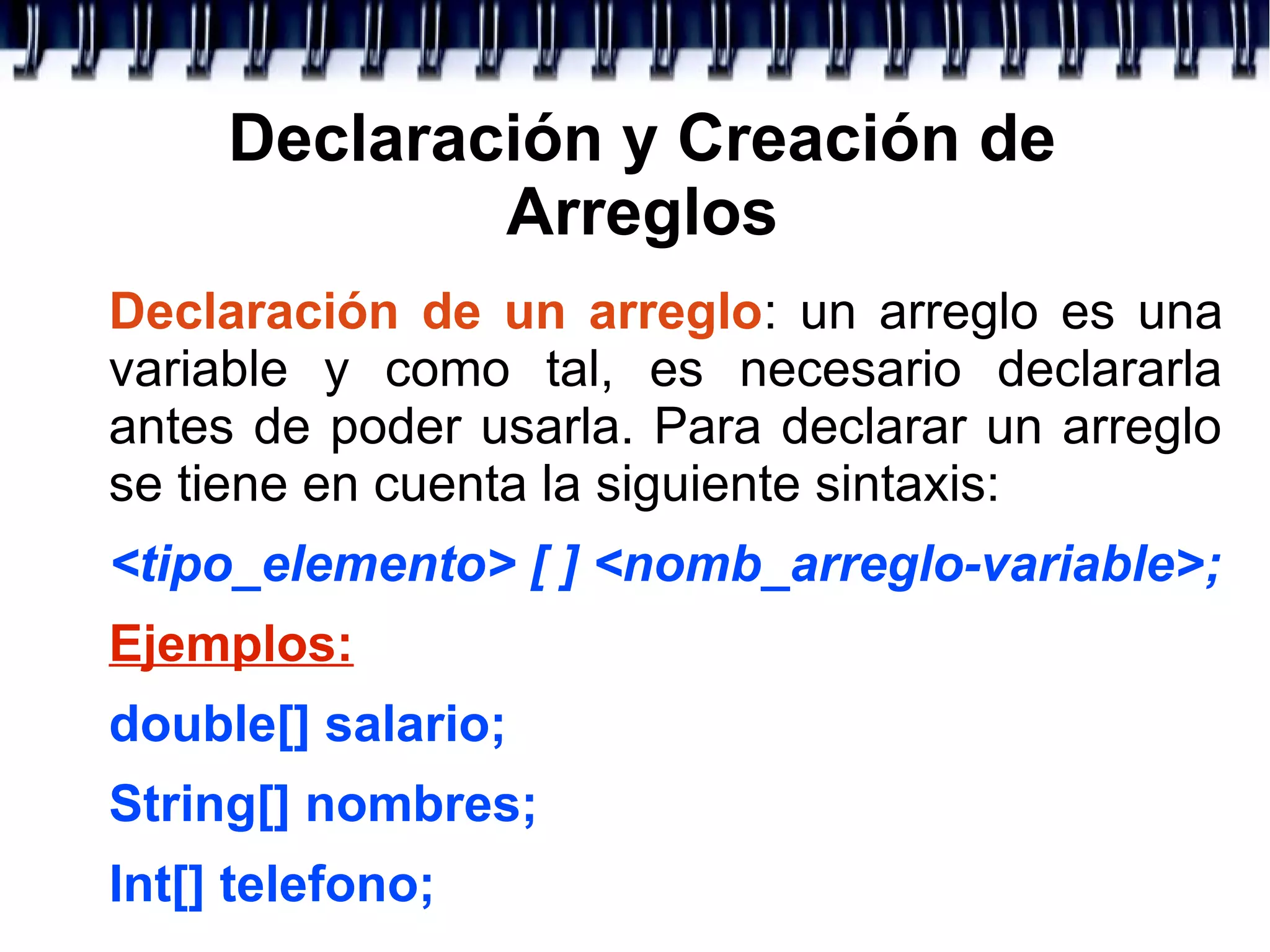 Declaración y Creación de
Arreglos
Declaración de un arreglo: un arreglo es una
variable y como tal, es necesario declararla
antes de poder usarla. Para declarar un arreglo
se tiene en cuenta la siguiente sintaxis:
<tipo_elemento> [ ] <nomb_arreglo-variable>;
Ejemplos:
double[] salario;
String[] nombres;
Int[] telefono;
 
