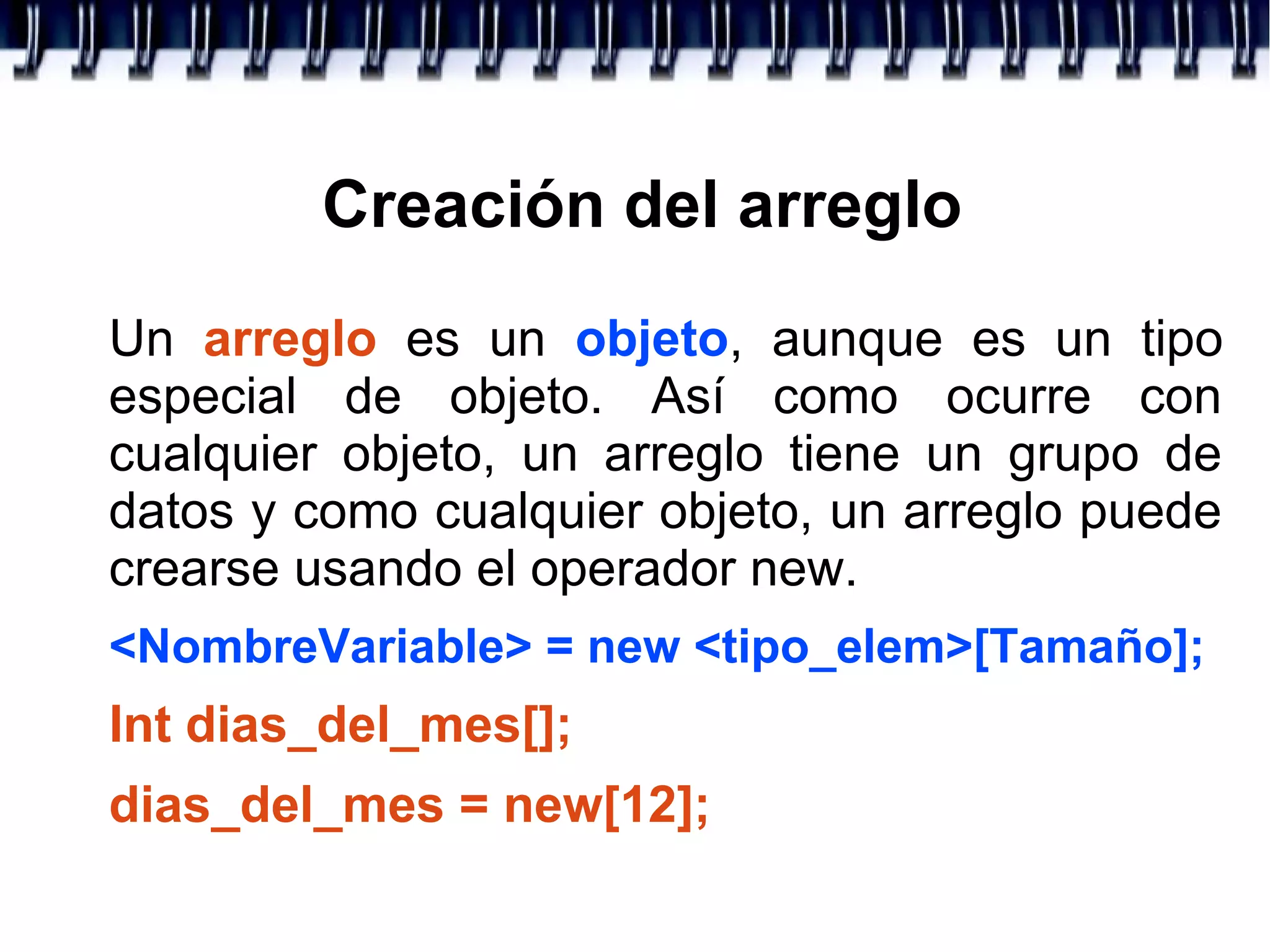 Creación del arreglo
Un arreglo es un objeto, aunque es un tipo
especial de objeto. Así como ocurre con
cualquier objeto, un arreglo tiene un grupo de
datos y como cualquier objeto, un arreglo puede
crearse usando el operador new.
<NombreVariable> = new <tipo_elem>[Tamaño];
Int dias_del_mes[];
dias_del_mes = new[12];
 