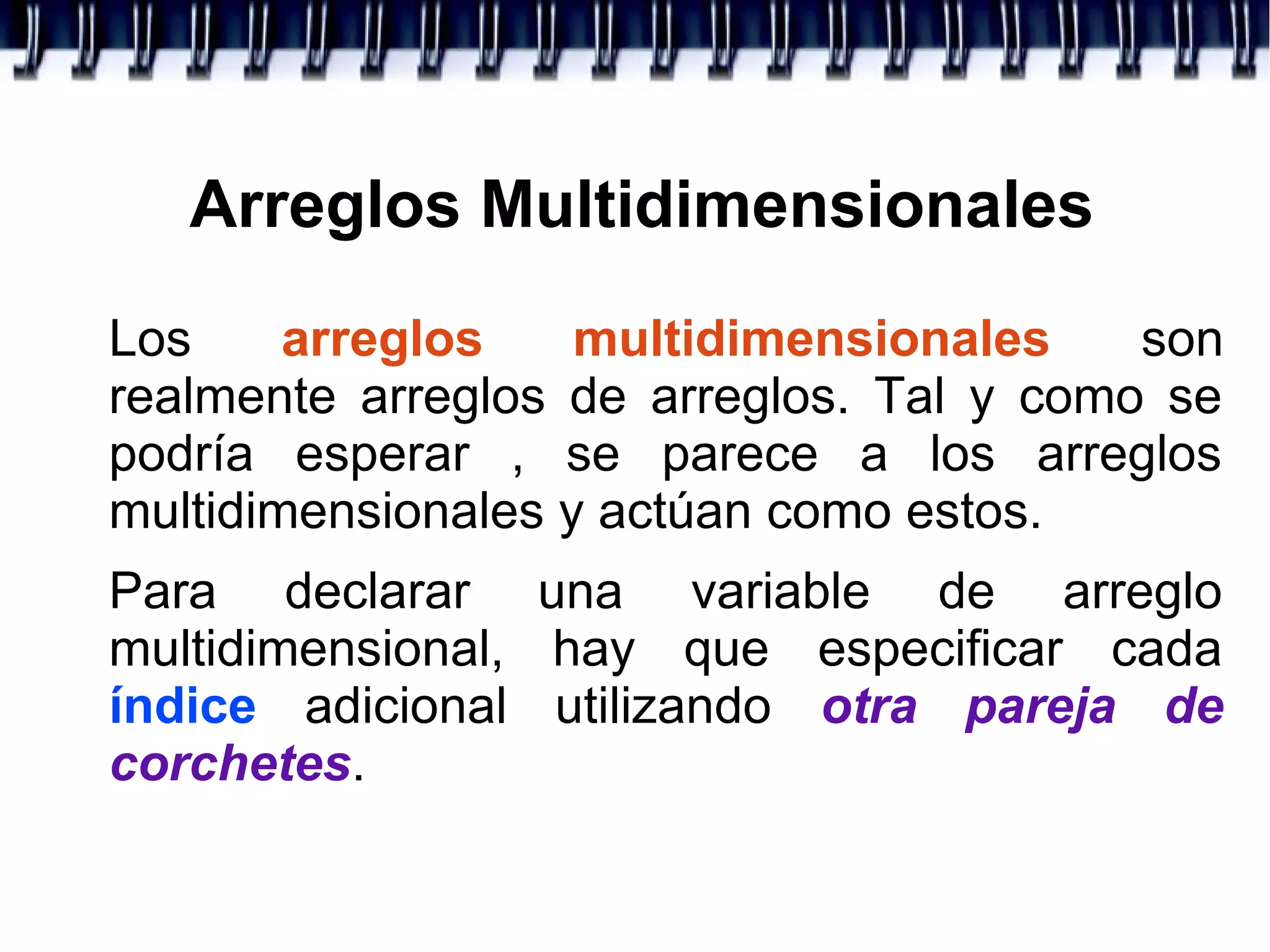 Arreglos Multidimensionales
Los arreglos multidimensionales son
realmente arreglos de arreglos. Tal y como se
podría esperar , se parece a los arreglos
multidimensionales y actúan como estos.
Para declarar una variable de arreglo
multidimensional, hay que especificar cada
índice adicional utilizando otra pareja de
corchetes.
 