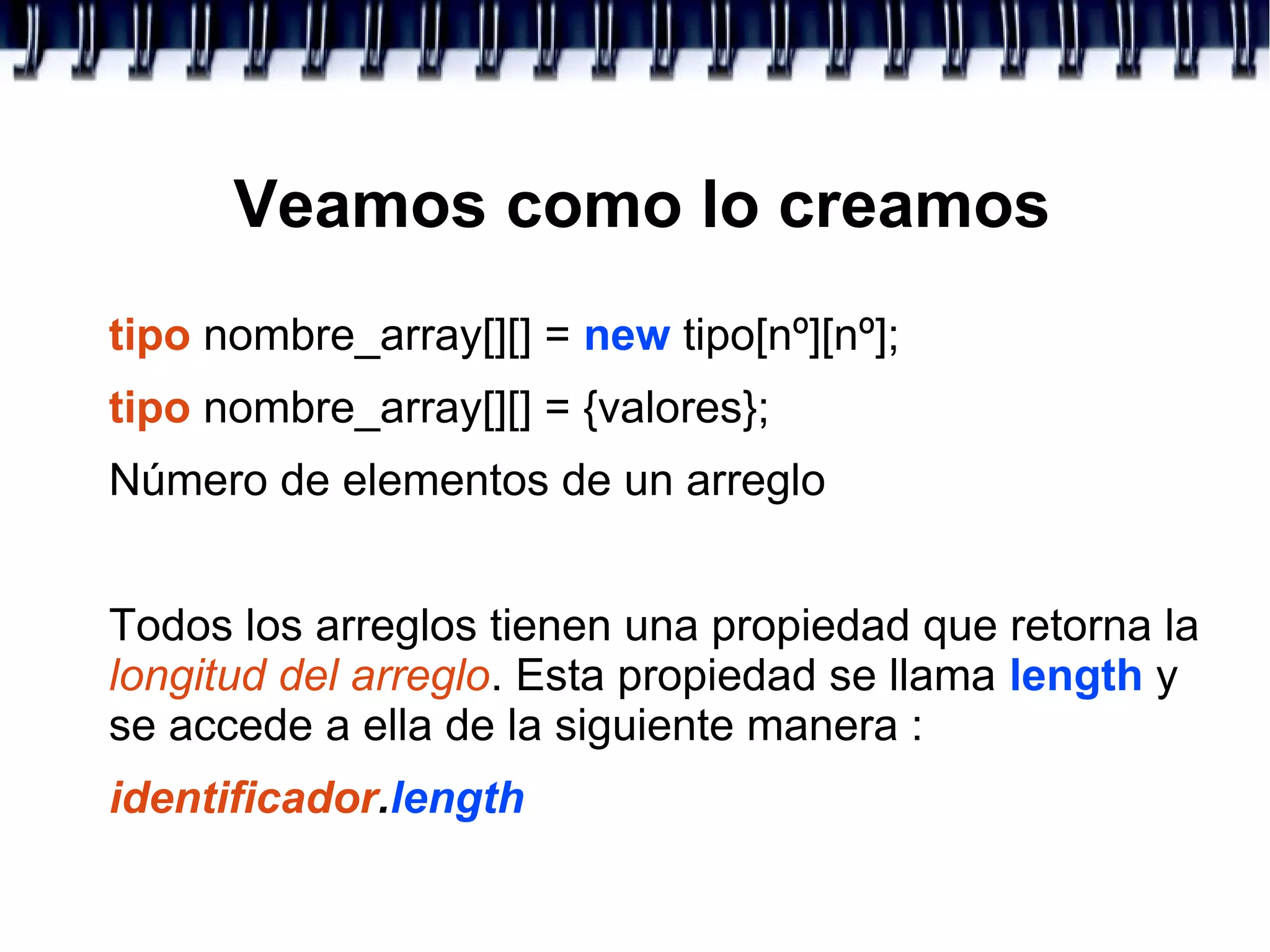 Veamos como lo creamos
tipo nombre_array[][] = new tipo[nº][nº];
tipo nombre_array[][] = {valores};
Número de elementos de un arreglo
Todos los arreglos tienen una propiedad que retorna la
longitud del arreglo. Esta propiedad se llama length y
se accede a ella de la siguiente manera :
identificador.length
 