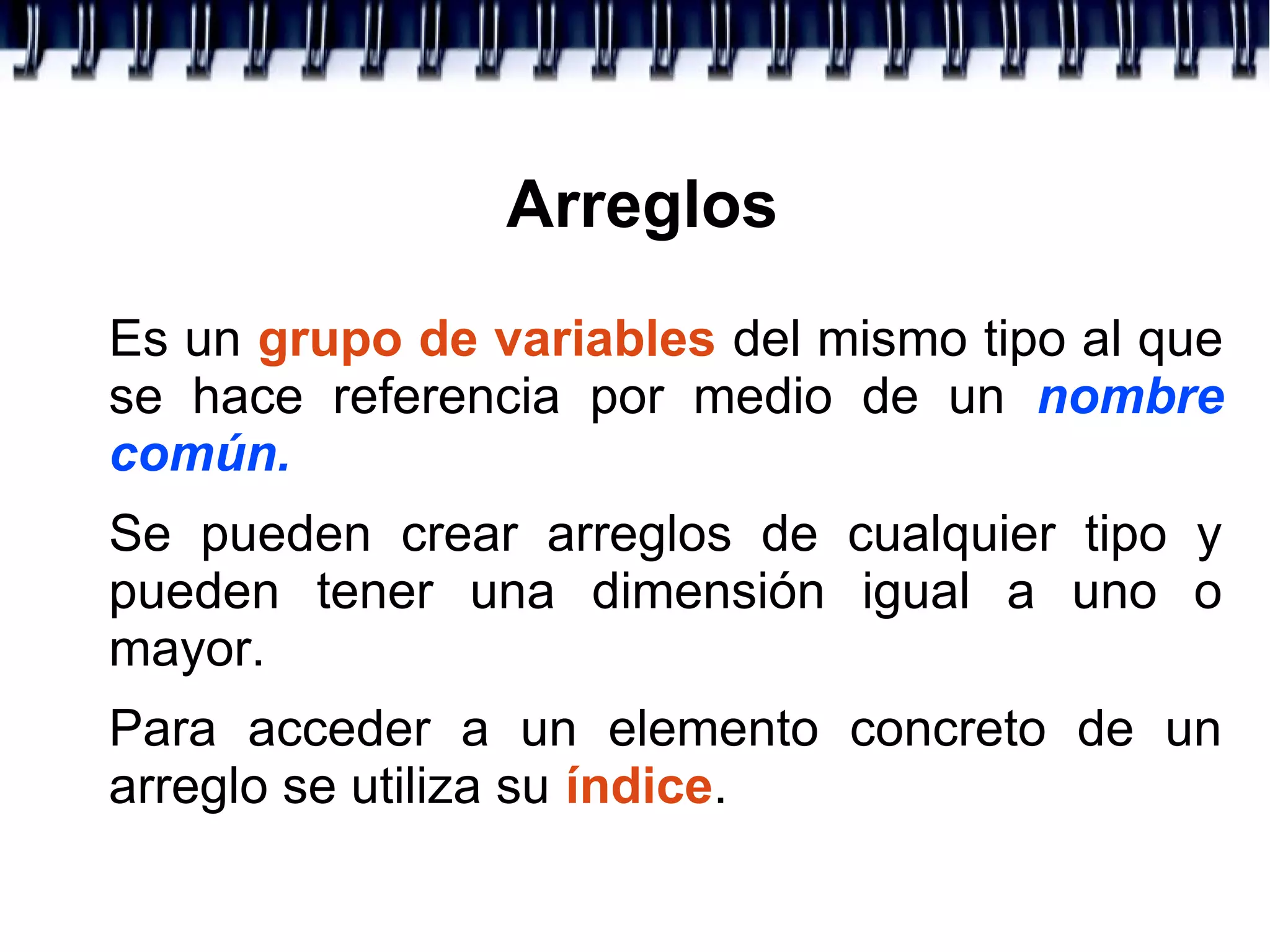 Arreglos
Es un grupo de variables del mismo tipo al que
se hace referencia por medio de un nombre
común.
Se pueden crear arreglos de cualquier tipo y
pueden tener una dimensión igual a uno o
mayor.
Para acceder a un elemento concreto de un
arreglo se utiliza su índice.
 
