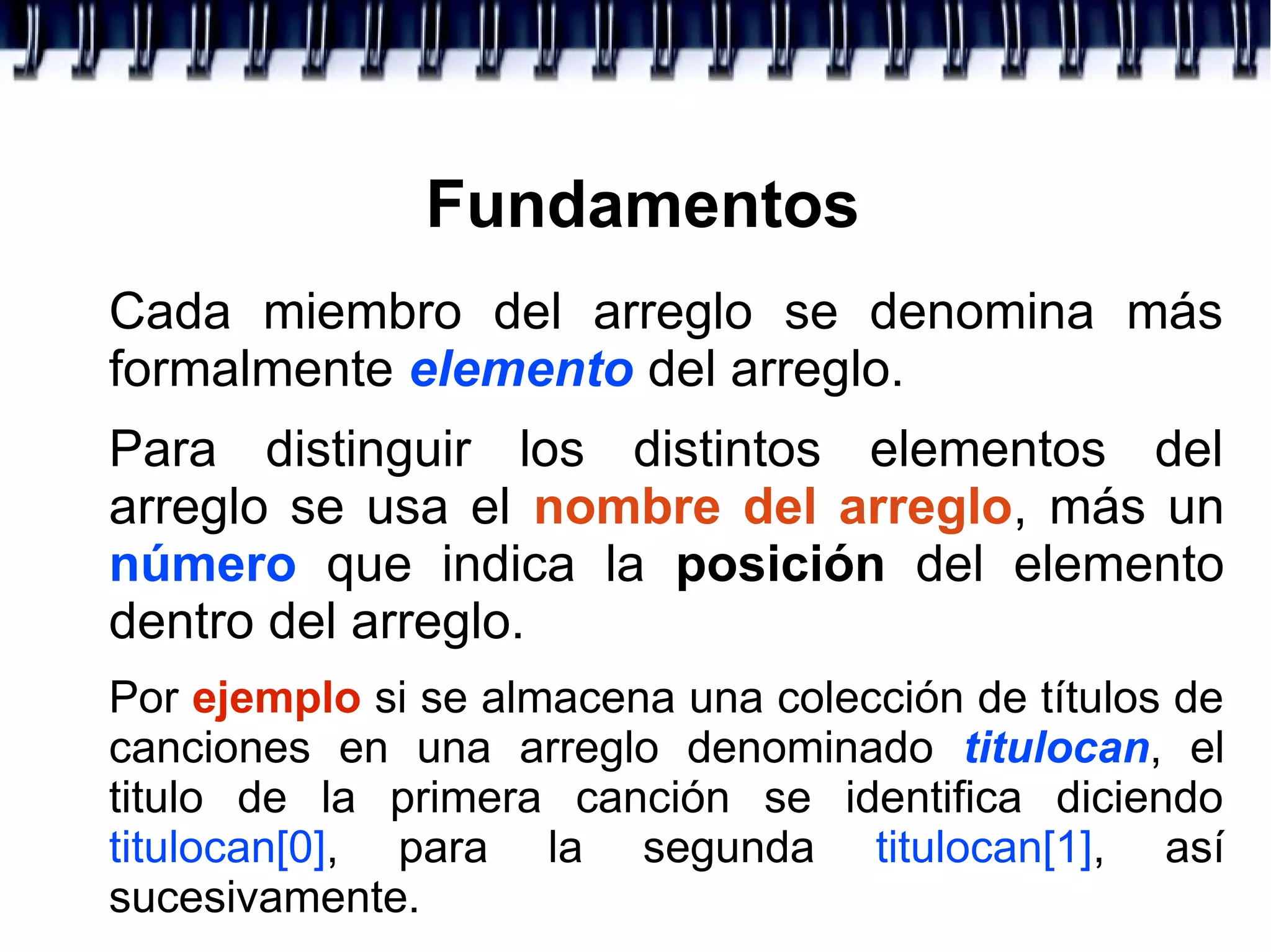 Fundamentos
Cada miembro del arreglo se denomina más
formalmente elemento del arreglo.
Para distinguir los distintos elementos del
arreglo se usa el nombre del arreglo, más un
número que indica la posición del elemento
dentro del arreglo.
Por ejemplo si se almacena una colección de títulos de
canciones en una arreglo denominado titulocan, el
titulo de la primera canción se identifica diciendo
titulocan[0], para la segunda titulocan[1], así
sucesivamente.
 
