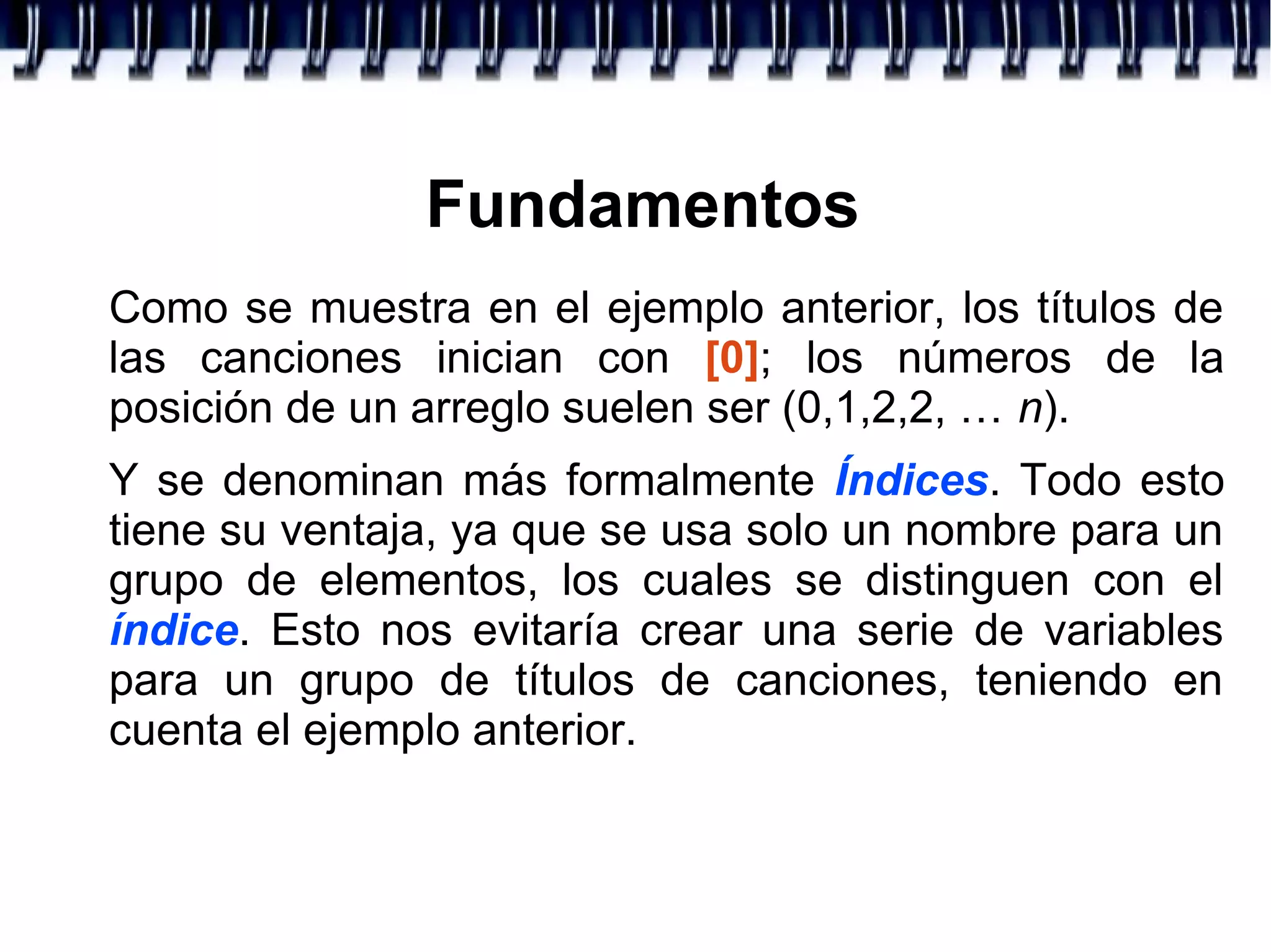 Fundamentos
Como se muestra en el ejemplo anterior, los títulos de
las canciones inician con [0]; los números de la
posición de un arreglo suelen ser (0,1,2,2, … n).
Y se denominan más formalmente Índices. Todo esto
tiene su ventaja, ya que se usa solo un nombre para un
grupo de elementos, los cuales se distinguen con el
índice. Esto nos evitaría crear una serie de variables
para un grupo de títulos de canciones, teniendo en
cuenta el ejemplo anterior.
 