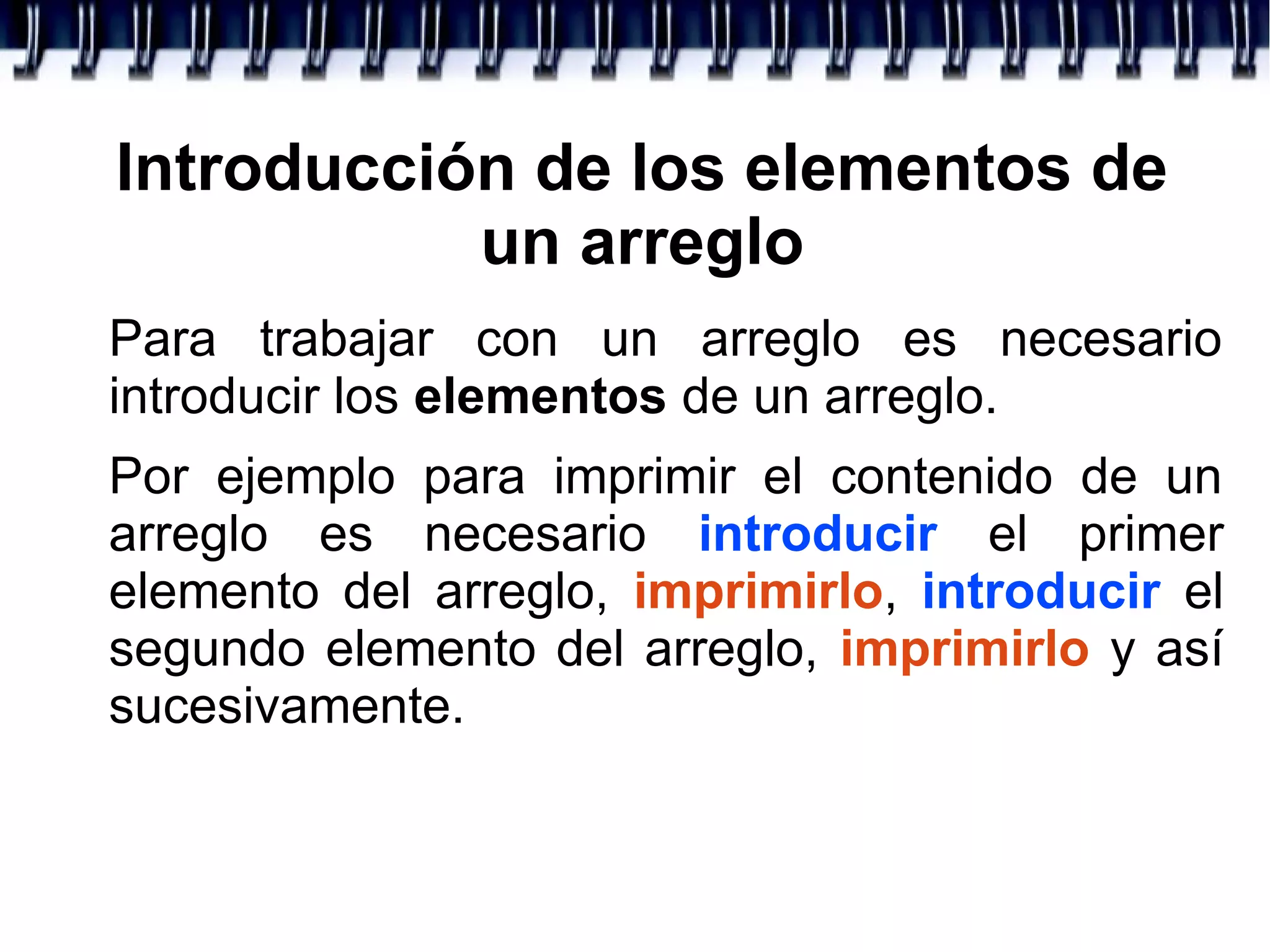 Introducción de los elementos de
un arreglo
Para trabajar con un arreglo es necesario
introducir los elementos de un arreglo.
Por ejemplo para imprimir el contenido de un
arreglo es necesario introducir el primer
elemento del arreglo, imprimirlo, introducir el
segundo elemento del arreglo, imprimirlo y así
sucesivamente.
 