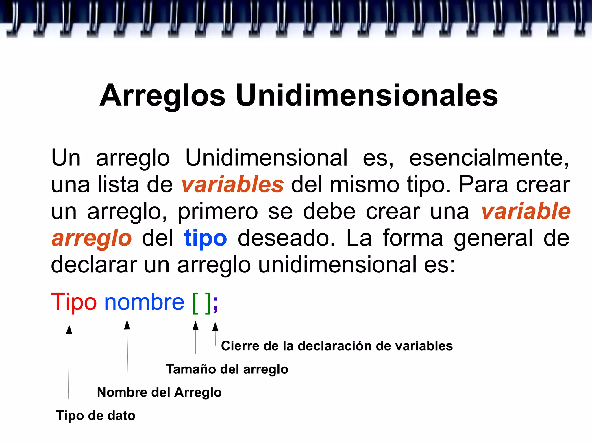 Arreglos Unidimensionales
Un arreglo Unidimensional es, esencialmente,
una lista de variables del mismo tipo. Para crear
un arreglo, primero se debe crear una variable
arreglo del tipo deseado. La forma general de
declarar un arreglo unidimensional es:
Tipo nombre [ ];
Tipo de dato
Nombre del Arreglo
Tamaño del arreglo
Cierre de la declaración de variables
 