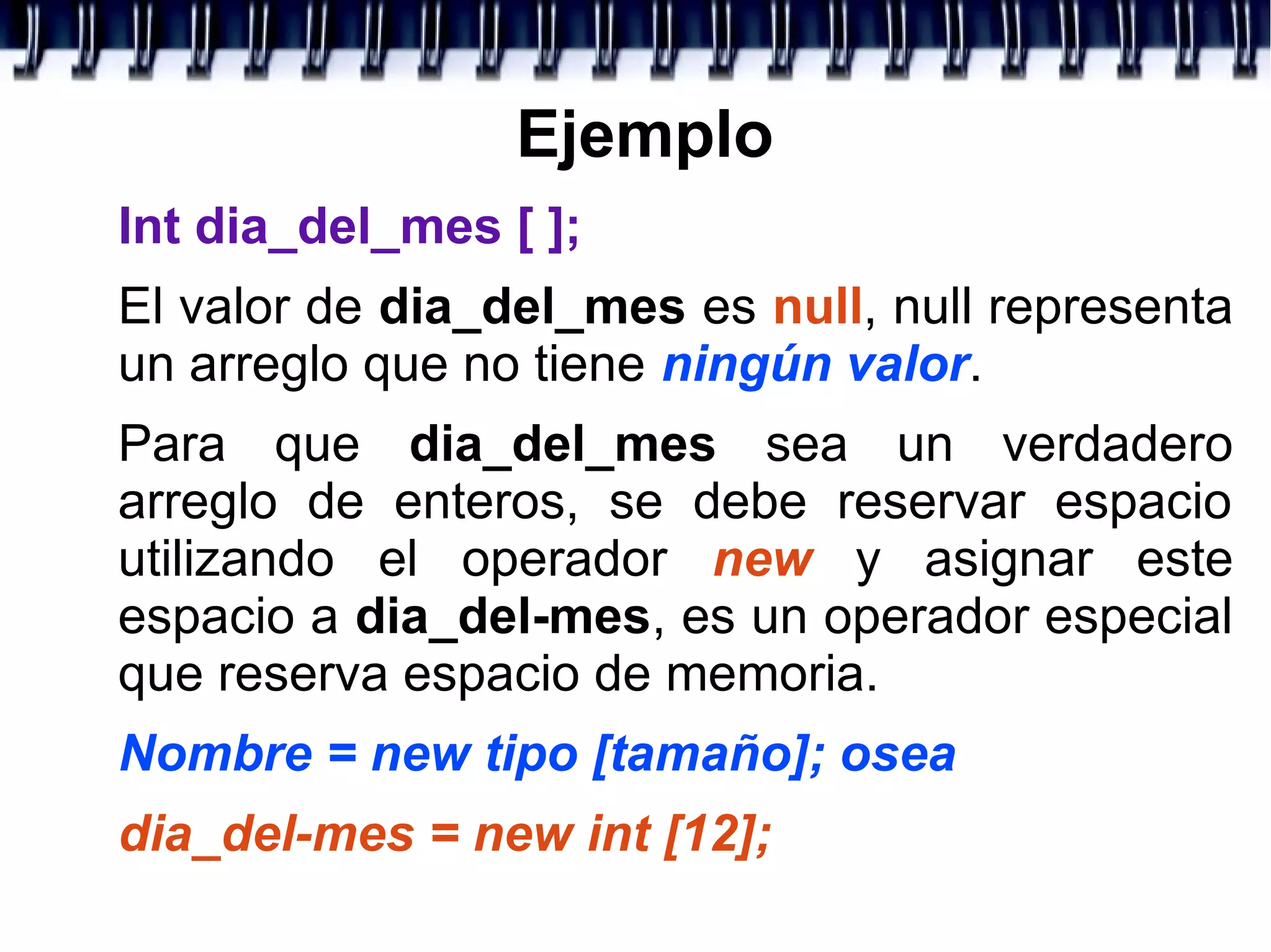 Ejemplo
Int dia_del_mes [ ];
El valor de dia_del_mes es null, null representa
un arreglo que no tiene ningún valor.
Para que dia_del_mes sea un verdadero
arreglo de enteros, se debe reservar espacio
utilizando el operador new y asignar este
espacio a dia_del-mes, es un operador especial
que reserva espacio de memoria.
Nombre = new tipo [tamaño]; osea
dia_del-mes = new int [12];
 