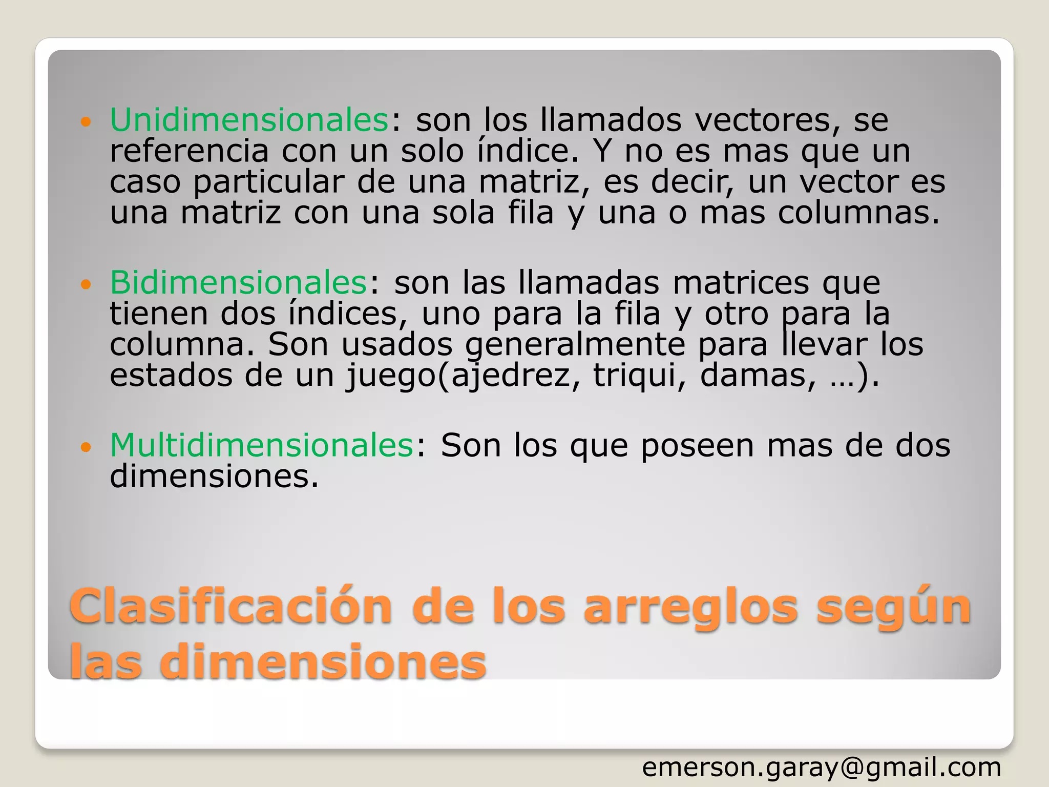 Clasificación de los arreglos según
las dimensiones
 Unidimensionales: son los llamados vectores, se
referencia con un solo índice. Y no es mas que un
caso particular de una matriz, es decir, un vector es
una matriz con una sola fila y una o mas columnas.
 Bidimensionales: son las llamadas matrices que
tienen dos índices, uno para la fila y otro para la
columna. Son usados generalmente para llevar los
estados de un juego(ajedrez, triqui, damas, …).
 Multidimensionales: Son los que poseen mas de dos
dimensiones.
http://www.slideshare.net/emergar
 