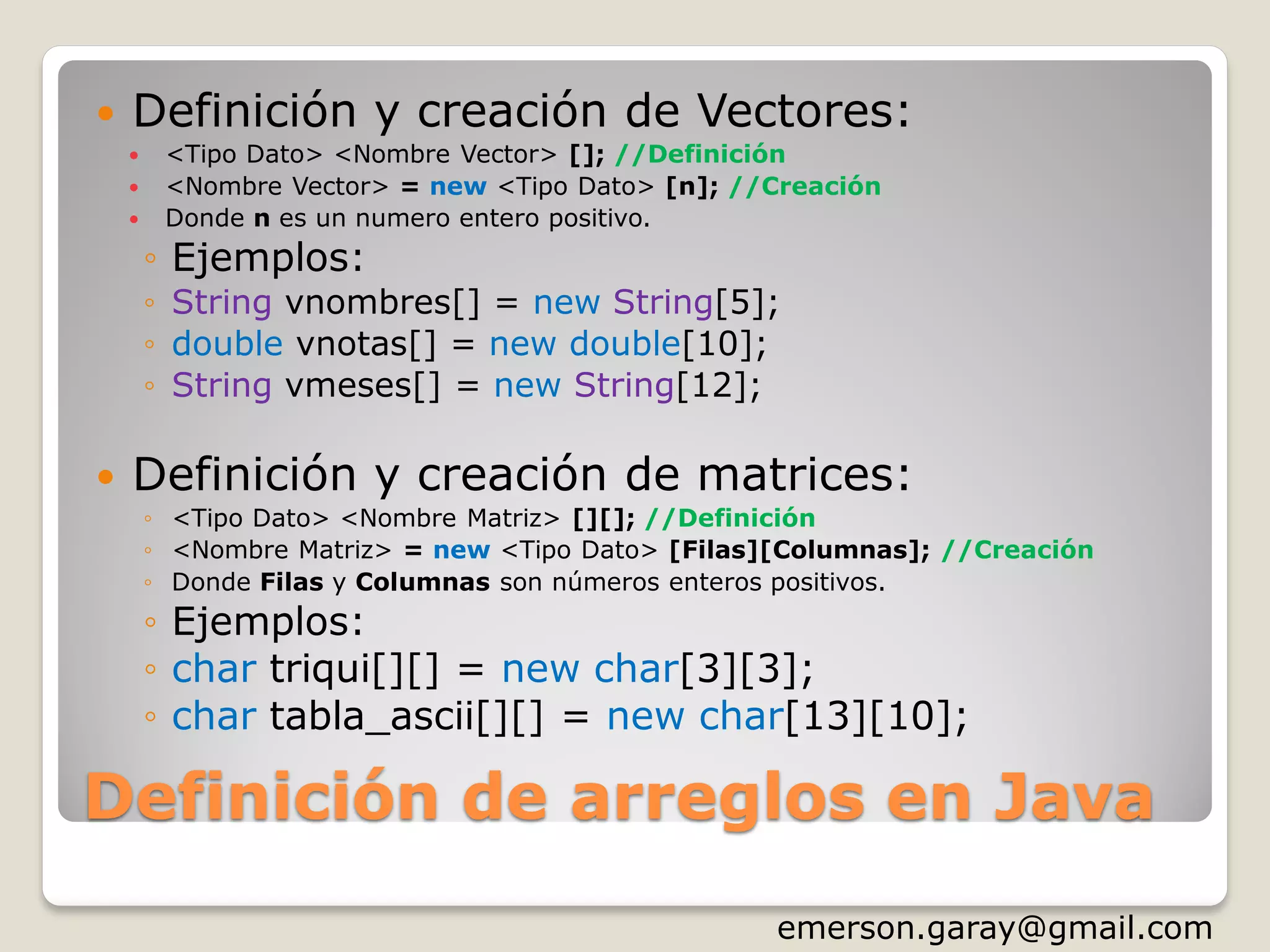 Definición de arreglos en Java
 Definición y creación de Vectores:
 <Tipo Dato> <Nombre Vector> []; //Definición
 <Nombre Vector> = new <Tipo Dato> [n]; //Creación
 Donde n es un numero entero positivo.
◦ Ejemplos:
◦ String vnombres[] = new String[5];
◦ double vnotas[] = new double[10];
◦ String vmeses[] = new String[12];
 Definición y creación de matrices:
◦ <Tipo Dato> <Nombre Matriz> [][]; //Definición
◦ <Nombre Matriz> = new <Tipo Dato> [Filas][Columnas]; //Creación
◦ Donde Filas y Columnas son números enteros positivos.
◦ Ejemplos:
◦ char triqui[][] = new char[3][3];
◦ char tabla_ascii[][] = new char[13][10];
http://www.slideshare.net/emergar
 