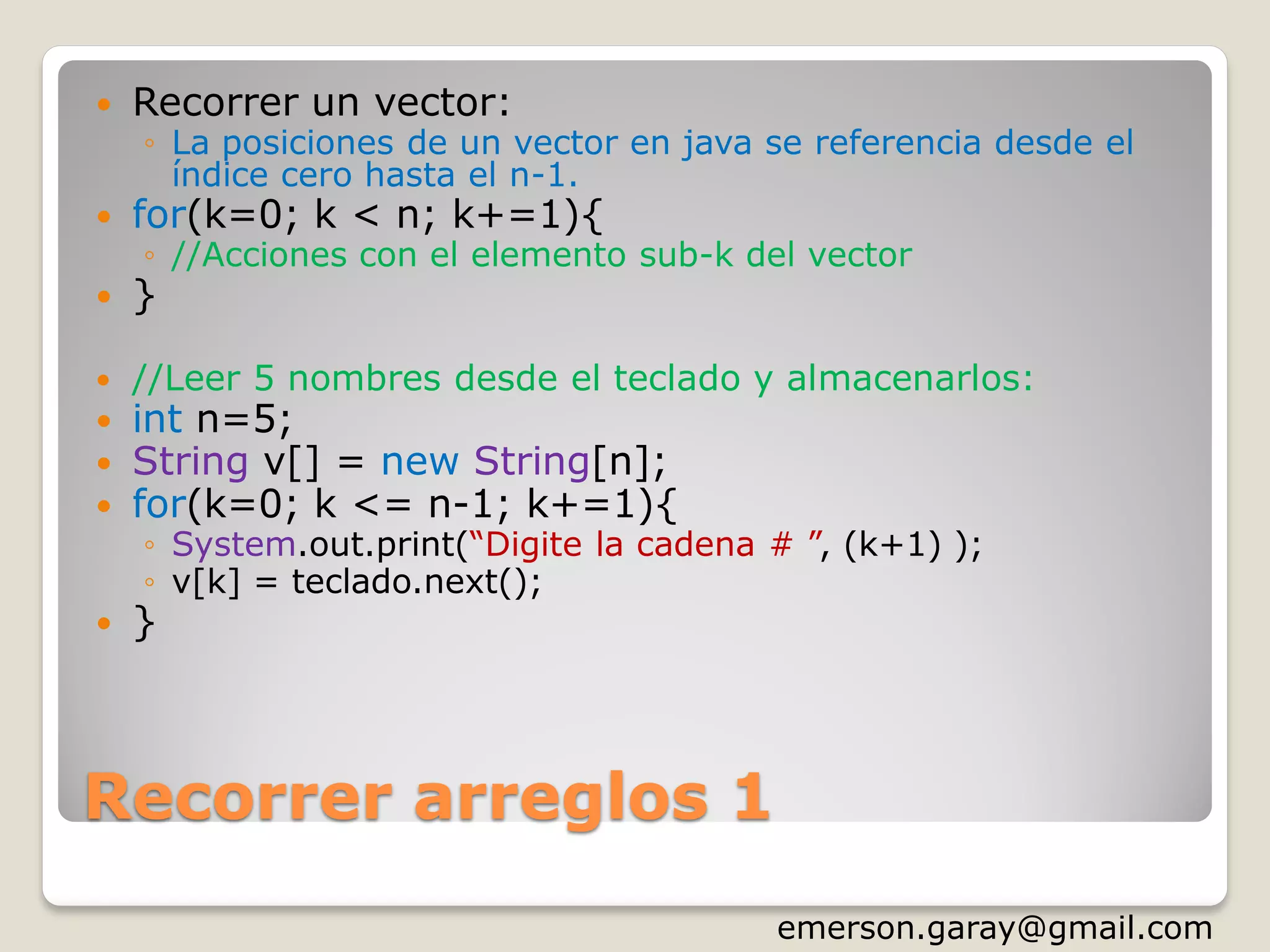 Recorrer arreglos 1
 Recorrer un vector:
◦ La posiciones de un vector en java se referencia desde el
índice cero hasta el n-1.
 for(k=0; k < n; k+=1){
◦ //Acciones con el elemento sub-k del vector
 }
 //Leer 5 nombres desde el teclado y almacenarlos:
 int n=5;
 String v[] = new String[n];
 for(k=0; k <= n-1; k+=1){
◦ System.out.print(“Digite la cadena # ”, (k+1) );
◦ v[k] = teclado.next();
 }
http://www.slideshare.net/emergar
 