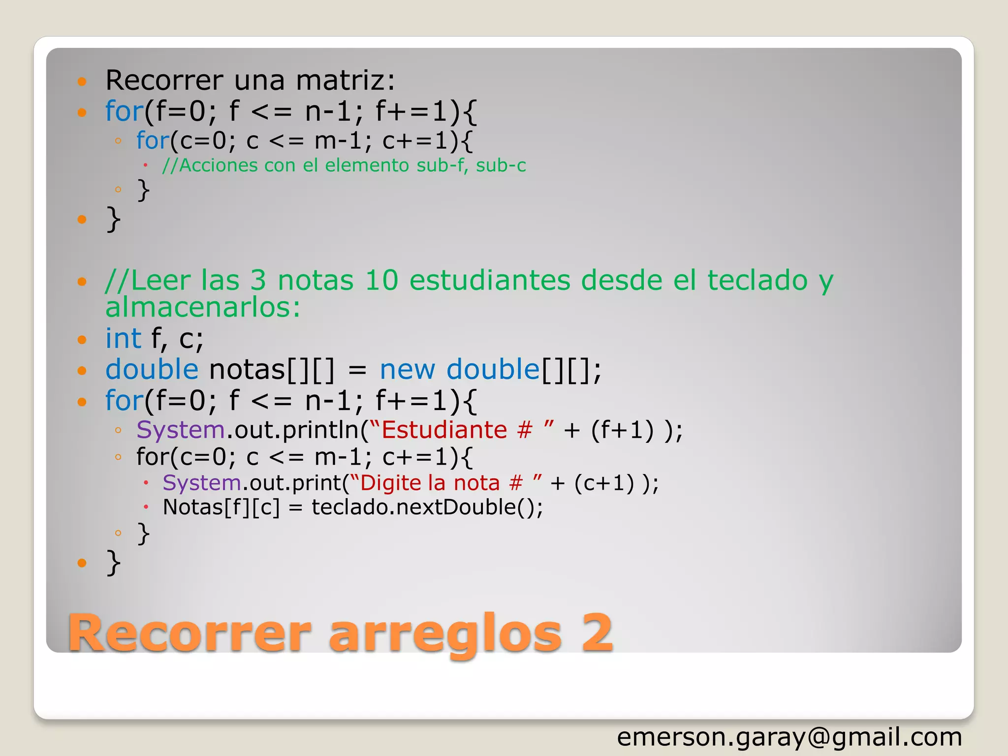 Recorrer arreglos 2
 Recorrer una matriz:
 for(f=0; f <= n-1; f+=1){
◦ for(c=0; c <= m-1; c+=1){
 //Acciones con el elemento sub-f, sub-c
◦ }
 }
 //Leer las 3 notas 10 estudiantes desde el teclado y
almacenarlos:
 int f, c;
 double notas[][] = new double[][];
 for(f=0; f <= n-1; f+=1){
◦ System.out.println(“Estudiante # ” + (f+1) );
◦ for(c=0; c <= m-1; c+=1){
 System.out.print(“Digite la nota # ” + (c+1) );
 Notas[f][c] = teclado.nextDouble();
◦ }
 }
http://www.slideshare.net/emergar
 