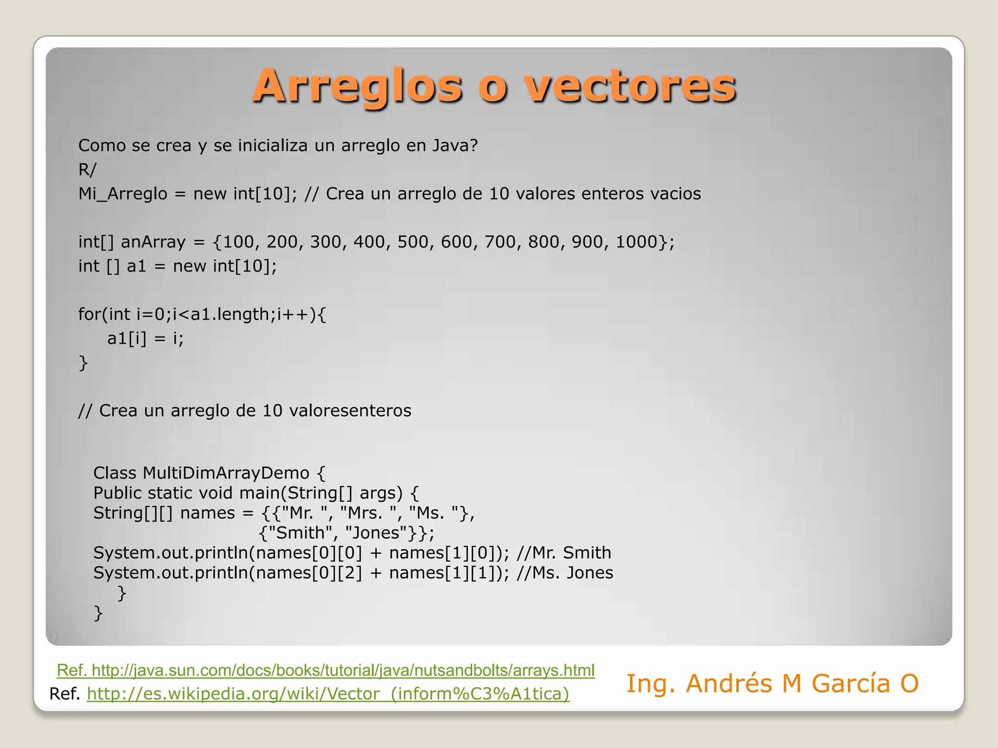 Arreglos o vectoresComo se crea y se inicializa un arreglo en Java?R/Mi_Arreglo = new int[10]; // Crea un arreglo de 10 valoresenterosvaciosint[] anArray = {100, 200, 300, 400, 500, 600, 700, 800, 900, 1000};int [] a1 = new int[10];for(inti=0;i<a1.length;i++){	a1[i] = i;}// Crea un arreglo de 10 valoresenterosClassMultiDimArrayDemo{Publicstaticvoidmain(String[] args) {String[][] names = {{"Mr. ", "Mrs. ", "Ms. "},                            {"Smith", "Jones"}};System.out.println(names[0][0] + names[1][0]); //Mr. SmithSystem.out.println(names[0][2] + names[1][1]); //Ms. Jones    }}Ref. http://java.sun.com/docs/books/tutorial/java/nutsandbolts/arrays.htmlIng. Andrés M García ORef. http://es.wikipedia.org/wiki/Vector_(inform%C3%A1tica)
