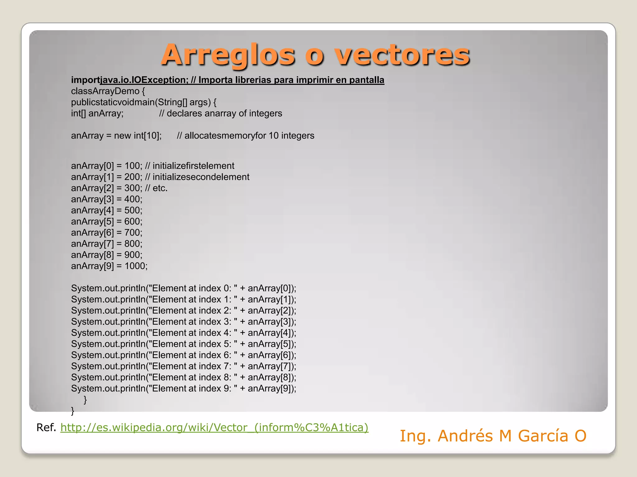 Arreglos o vectoresimportjava.io.IOException; // Importa librerias para imprimir en pantallaclassArrayDemo {publicstaticvoidmain(String[] args) {int[] anArray;              // declares anarray of integersanArray = new int[10];      // allocatesmemoryfor 10 integersanArray[0] = 100; // initializefirstelementanArray[1] = 200; // initializesecondelementanArray[2] = 300; // etc.anArray[3] = 400;anArray[4] = 500;anArray[5] = 600;anArray[6] = 700;anArray[7] = 800;anArray[8] = 900;anArray[9] = 1000;System.out.println("Element at index 0: " + anArray[0]);System.out.println("Element at index 1: " + anArray[1]);System.out.println("Element at index 2: " + anArray[2]);System.out.println("Element at index 3: " + anArray[3]);System.out.println("Element at index 4: " + anArray[4]);System.out.println("Element at index 5: " + anArray[5]);System.out.println("Element at index 6: " + anArray[6]);System.out.println("Element at index 7: " + anArray[7]);System.out.println("Element at index 8: " + anArray[8]);System.out.println("Element at index 9: " + anArray[9]);     }} Ref. http://es.wikipedia.org/wiki/Vector_(inform%C3%A1tica)Ing. Andrés M García O