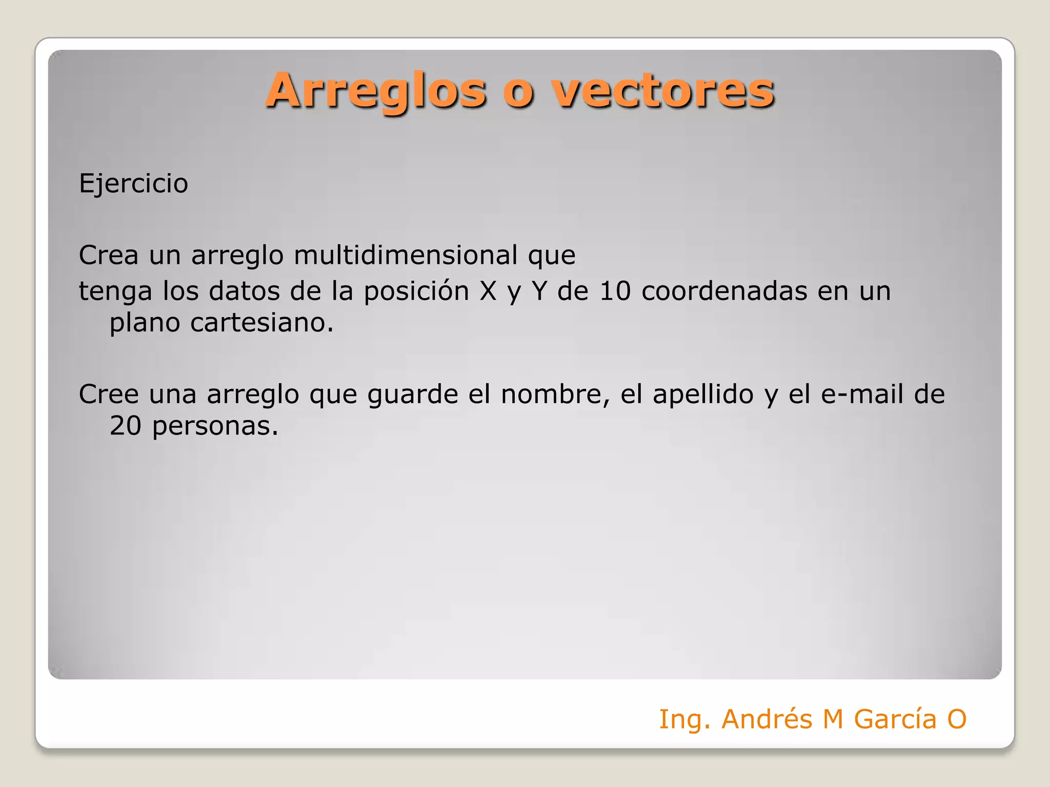 Arreglos o vectoresEjercicioCrea un arreglo multidimensional quetenga los datos de la posición X y Y de 10 coordenadas en un plano cartesiano.Cree una arreglo que guarde el nombre, el apellido y el e-mail de 20 personas.Ing. Andrés M García O