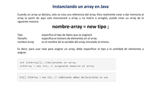 Instanciando un array en Java
Cuando un array se declara, solo se crea una referencia del array. Para realmente crear o dar memoria al
array (a partir de aquí solo mencionaré a array, y no matriz o arreglo), puede crear un array de la
siguiente manera:
nombre-array = new tipo ;
Tipo especifica el tipo de datos que se asignará
Tamaño especifica el número de elementos en el array
nombre-array es el nombre de la variable del array vinculado al mismo.
Es decir, para usar new para asignar un array, debe especificar el tipo y la cantidad de elementos a
asignar.
 