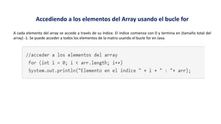 Accediendo a los elementos del Array usando el bucle for
A cada elemento del array se accede a través de su índice. El índice comienza con 0 y termina en (tamaño total del
array) -1. Se puede acceder a todos los elementos de la matriz usando el bucle for en Java.
 