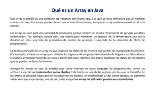 Qué es un Array en Java
Una array o arreglo es una colección de variables del mismo tipo, a la que se hace referencia por un nombre
común. En Java, los arrays pueden tener una o más dimensiones, aunque el array unidimensional es el más
común.
Los arrays se usan para una variedad de propósitos porque ofrecen un medio conveniente de agrupar variables
relacionadas. Por ejemplo, puede usar una matriz para mantener un registro de la temperatura alta diaria
durante un mes, una lista de promedios de precios de acciones o una lista de tu colección de libros de
programación.
La ventaja principal de un array es que organiza los datos de tal manera que puede ser manipulado fácilmente.
Por ejemplo, si tiene un array que contiene los ingresos de un grupo seleccionado de hogares, es fácil calcular
el ingreso promedio haciendo un ciclo a través del array. Además, los arrays organizan los datos de tal manera
que se pueden ordenar fácilmente.
Aunque los arrays en Java se pueden usar como matrices en otros lenguajes de programación, tienen un
atributo especial: se implementan como objetos. Este hecho es una de las razones por las que la discusión de
los arrays se pospuso hasta que se introdujeron los objetos. Al implementar arrays como objetos, se obtienen
varias ventajas importantes, una de las cuales es que los arrays no utilizados pueden ser recolectados.
 