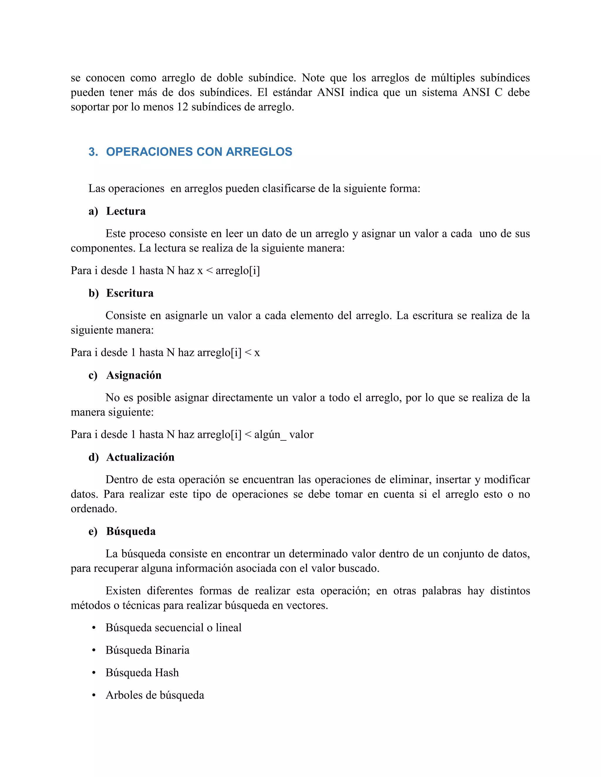 se conocen como arreglo de doble subíndice. Note que los arreglos de múltiples subíndices
pueden tener más de dos subíndices. El estándar ANSI indica que un sistema ANSI C debe
soportar por lo menos 12 subíndices de arreglo.
3. OPERACIONES CON ARREGLOS
Las operaciones en arreglos pueden clasificarse de la siguiente forma:
a) Lectura
Este proceso consiste en leer un dato de un arreglo y asignar un valor a cada uno de sus
componentes. La lectura se realiza de la siguiente manera:
Para i desde 1 hasta N haz x < arreglo[i]
b) Escritura
Consiste en asignarle un valor a cada elemento del arreglo. La escritura se realiza de la
siguiente manera:
Para i desde 1 hasta N haz arreglo[i] < x
c) Asignación
No es posible asignar directamente un valor a todo el arreglo, por lo que se realiza de la
manera siguiente:
Para i desde 1 hasta N haz arreglo[i] < algún_ valor
d) Actualización
Dentro de esta operación se encuentran las operaciones de eliminar, insertar y modificar
datos. Para realizar este tipo de operaciones se debe tomar en cuenta si el arreglo esto o no
ordenado.
e) Búsqueda
La búsqueda consiste en encontrar un determinado valor dentro de un conjunto de datos,
para recuperar alguna información asociada con el valor buscado.
Existen diferentes formas de realizar esta operación; en otras palabras hay distintos
métodos o técnicas para realizar búsqueda en vectores.
• Búsqueda secuencial o lineal
• Búsqueda Binaria
• Búsqueda Hash
• Arboles de búsqueda
 