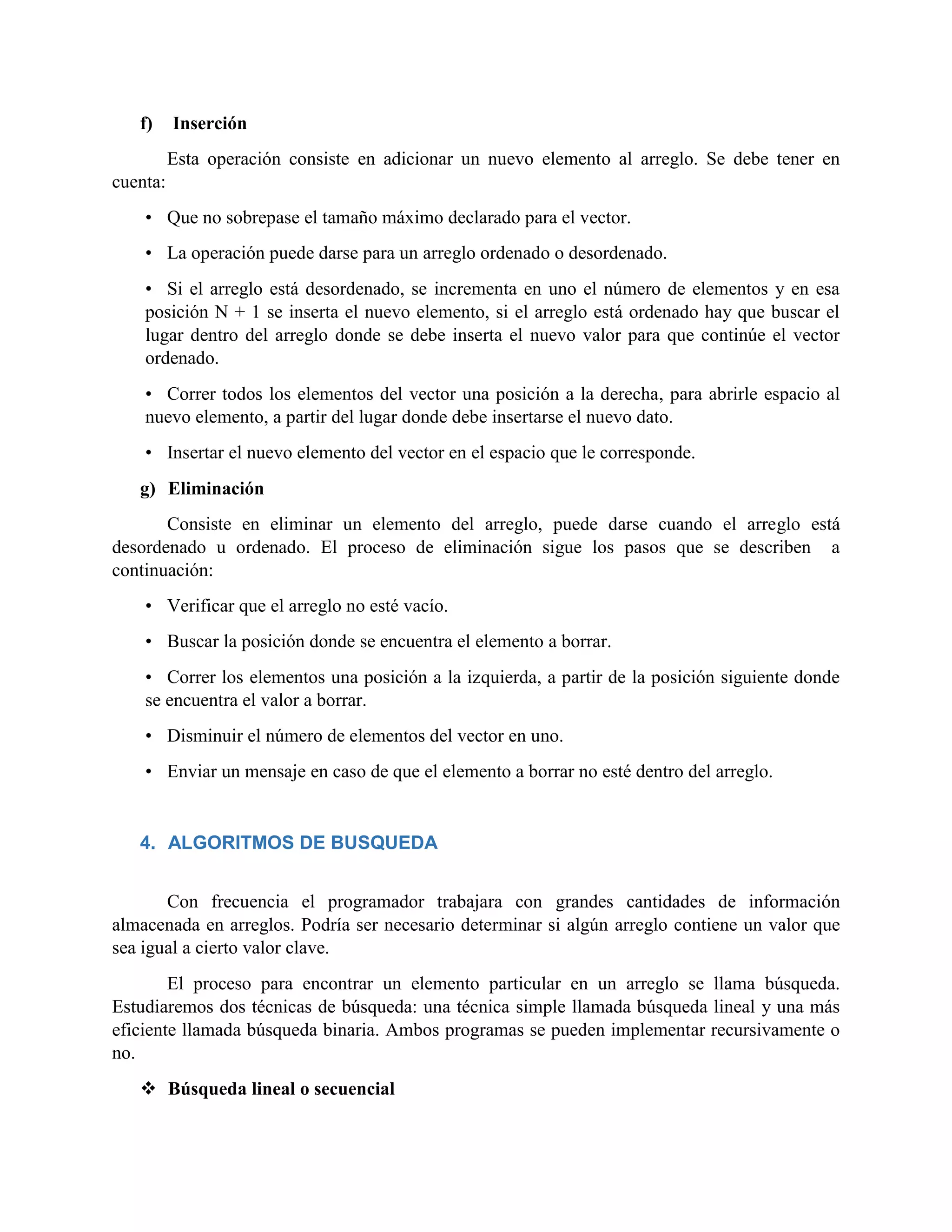 f) Inserción
Esta operación consiste en adicionar un nuevo elemento al arreglo. Se debe tener en
cuenta:
• Que no sobrepase el tamaño máximo declarado para el vector.
• La operación puede darse para un arreglo ordenado o desordenado.
• Si el arreglo está desordenado, se incrementa en uno el número de elementos y en esa
posición N + 1 se inserta el nuevo elemento, si el arreglo está ordenado hay que buscar el
lugar dentro del arreglo donde se debe inserta el nuevo valor para que continúe el vector
ordenado.
• Correr todos los elementos del vector una posición a la derecha, para abrirle espacio al
nuevo elemento, a partir del lugar donde debe insertarse el nuevo dato.
• Insertar el nuevo elemento del vector en el espacio que le corresponde.
g) Eliminación
Consiste en eliminar un elemento del arreglo, puede darse cuando el arreglo está
desordenado u ordenado. El proceso de eliminación sigue los pasos que se describen a
continuación:
• Verificar que el arreglo no esté vacío.
• Buscar la posición donde se encuentra el elemento a borrar.
• Correr los elementos una posición a la izquierda, a partir de la posición siguiente donde
se encuentra el valor a borrar.
• Disminuir el número de elementos del vector en uno.
• Enviar un mensaje en caso de que el elemento a borrar no esté dentro del arreglo.
4. ALGORITMOS DE BUSQUEDA
Con frecuencia el programador trabajara con grandes cantidades de información
almacenada en arreglos. Podría ser necesario determinar si algún arreglo contiene un valor que
sea igual a cierto valor clave.
El proceso para encontrar un elemento particular en un arreglo se llama búsqueda.
Estudiaremos dos técnicas de búsqueda: una técnica simple llamada búsqueda lineal y una más
eficiente llamada búsqueda binaria. Ambos programas se pueden implementar recursivamente o
no.
 Búsqueda lineal o secuencial
 