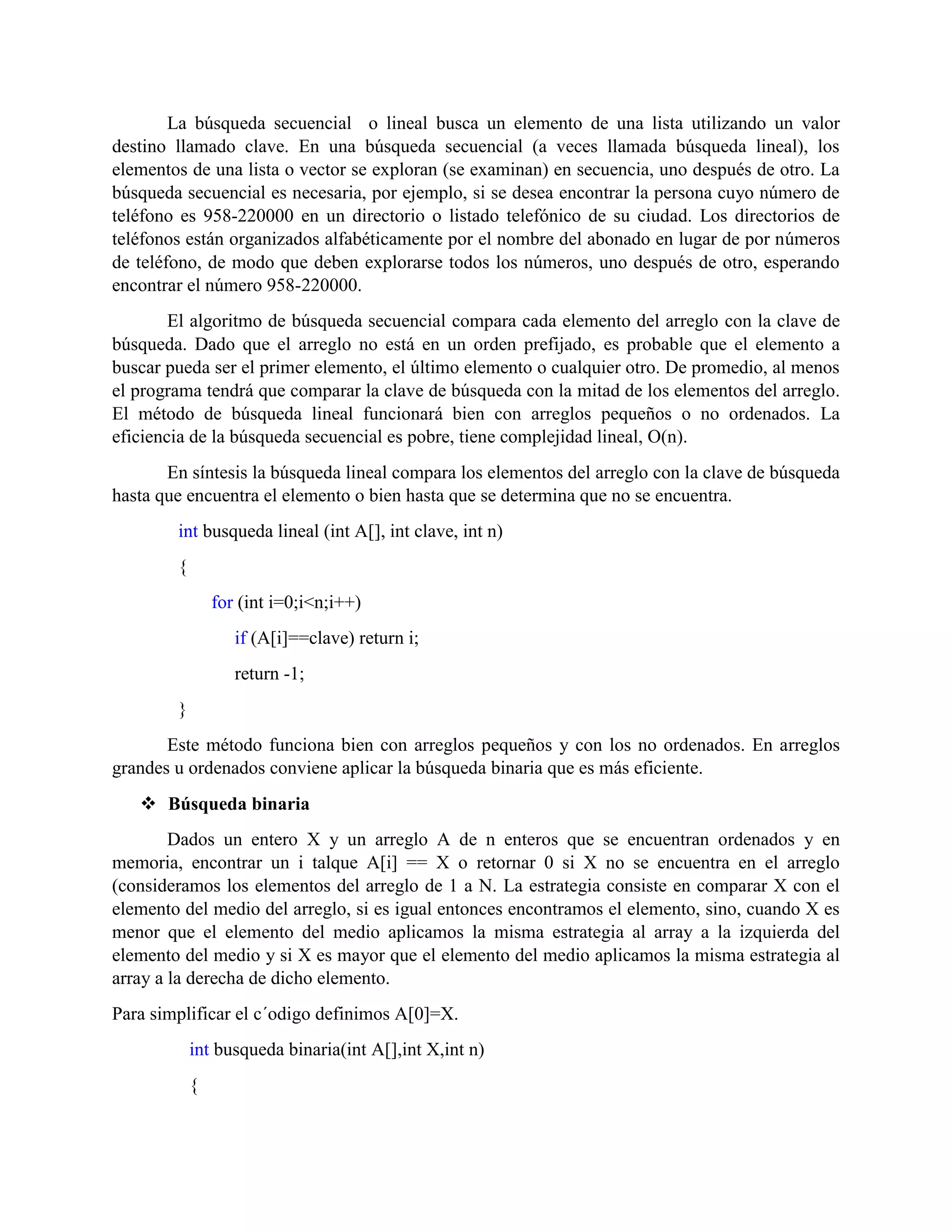 La búsqueda secuencial o lineal busca un elemento de una lista utilizando un valor
destino llamado clave. En una búsqueda secuencial (a veces llamada búsqueda lineal), los
elementos de una lista o vector se exploran (se examinan) en secuencia, uno después de otro. La
búsqueda secuencial es necesaria, por ejemplo, si se desea encontrar la persona cuyo número de
teléfono es 958-220000 en un directorio o listado telefónico de su ciudad. Los directorios de
teléfonos están organizados alfabéticamente por el nombre del abonado en lugar de por números
de teléfono, de modo que deben explorarse todos los números, uno después de otro, esperando
encontrar el número 958-220000.
El algoritmo de búsqueda secuencial compara cada elemento del arreglo con la clave de
búsqueda. Dado que el arreglo no está en un orden prefijado, es probable que el elemento a
buscar pueda ser el primer elemento, el último elemento o cualquier otro. De promedio, al menos
el programa tendrá que comparar la clave de búsqueda con la mitad de los elementos del arreglo.
El método de búsqueda lineal funcionará bien con arreglos pequeños o no ordenados. La
eficiencia de la búsqueda secuencial es pobre, tiene complejidad lineal, O(n).
En síntesis la búsqueda lineal compara los elementos del arreglo con la clave de búsqueda
hasta que encuentra el elemento o bien hasta que se determina que no se encuentra.
int busqueda lineal (int A[], int clave, int n)
{
for (int i=0;i<n;i++)
if (A[i]==clave) return i;
return -1;
}
Este método funciona bien con arreglos pequeños y con los no ordenados. En arreglos
grandes u ordenados conviene aplicar la búsqueda binaria que es más eficiente.
 Búsqueda binaria
Dados un entero X y un arreglo A de n enteros que se encuentran ordenados y en
memoria, encontrar un i talque A[i] == X o retornar 0 si X no se encuentra en el arreglo
(consideramos los elementos del arreglo de 1 a N. La estrategia consiste en comparar X con el
elemento del medio del arreglo, si es igual entonces encontramos el elemento, sino, cuando X es
menor que el elemento del medio aplicamos la misma estrategia al array a la izquierda del
elemento del medio y si X es mayor que el elemento del medio aplicamos la misma estrategia al
array a la derecha de dicho elemento.
Para simplificar el c´odigo definimos A[0]=X.
int busqueda binaria(int A[],int X,int n)
{
 