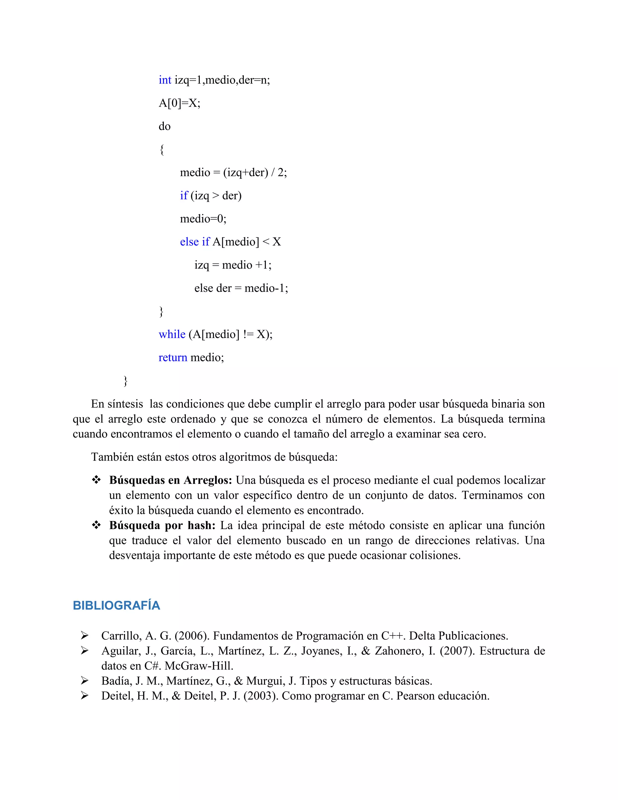 int izq=1,medio,der=n;
A[0]=X;
do
{
medio = (izq+der) / 2;
if (izq > der)
medio=0;
else if A[medio] < X
izq = medio +1;
else der = medio-1;
}
while (A[medio] != X);
return medio;
}
En síntesis las condiciones que debe cumplir el arreglo para poder usar búsqueda binaria son
que el arreglo este ordenado y que se conozca el número de elementos. La búsqueda termina
cuando encontramos el elemento o cuando el tamaño del arreglo a examinar sea cero.
También están estos otros algoritmos de búsqueda:
 Búsquedas en Arreglos: Una búsqueda es el proceso mediante el cual podemos localizar
un elemento con un valor específico dentro de un conjunto de datos. Terminamos con
éxito la búsqueda cuando el elemento es encontrado.
 Búsqueda por hash: La idea principal de este método consiste en aplicar una función
que traduce el valor del elemento buscado en un rango de direcciones relativas. Una
desventaja importante de este método es que puede ocasionar colisiones.
BIBLIOGRAFÍA
 Carrillo, A. G. (2006). Fundamentos de Programación en C++. Delta Publicaciones.
 Aguilar, J., García, L., Martínez, L. Z., Joyanes, I., & Zahonero, I. (2007). Estructura de
datos en C#. McGraw-Hill.
 Badía, J. M., Martínez, G., & Murgui, J. Tipos y estructuras básicas.
 Deitel, H. M., & Deitel, P. J. (2003). Como programar en C. Pearson educación.
 