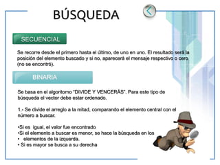 www.themegallery.com LOGO
BÚSQUEDA
Se recorre desde el primero hasta el último, de uno en uno. El resultado será la
posición del elemento buscado y si no, aparecerá el mensaje respectivo o cero
(no se encontró).
SECUENCIAL
BINARIA
Se basa en el algoritomo “DIVIDE Y VENCERÁS”. Para este tipo de
búsqueda el vector debe estar ordenado.
1.- Se divide el arreglo a la mitad, comparando el elemento central con el
número a buscar.
•Si es igual, el valor fue encontrado
•Si el elemento a buscar es menor, se hace la búsqueda en los
• elementos de la izquerda.
• Si es mayor se busca a su derecha
 