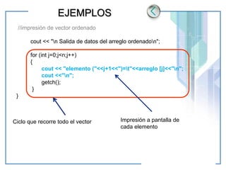www.themegallery.com LOGO
EJEMPLOS
//impresión de vector ordenado
cout << "n Salida de datos del arreglo ordenadon";
for (int j=0;j<n;j++)
{
cout << "elemento ("<<j+1<<")=t"<<arreglo [j]<<"n";
cout <<"n";
getch();
}
}
Ciclo que recorre todo el vector Impresión a pantalla de
cada elemento
 