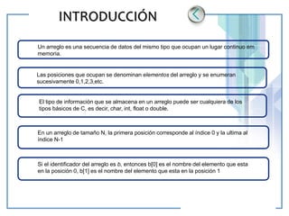 www.themegallery.com LOGO
INTRODUCCIÓN
Un arreglo es una secuencia de datos del mismo tipo que ocupan un lugar continuo em
memoria.
Las posiciones que ocupan se denominan elementos del arreglo y se enumeran
sucesivamente 0,1,2,3,etc.
El tipo de información que se almacena en un arreglo puede ser cualquiera de los
tipos básicos de C, es decir, char, int, float o double.
En un arreglo de tamaño N, la primera posición corresponde al índice 0 y la ultima al
índice N-1
Si el identificador del arreglo es b, entonces b[0] es el nombre del elemento que esta
en la posición 0, b[1] es el nombre del elemento que esta en la posición 1
 