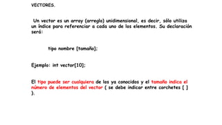 VECTORES.
Un vector es un array (arreglo) unidimensional, es decir, sólo utiliza
un índice para referenciar a cada uno de los elementos. Su declaración
será:
tipo nombre [tamaño];
Ejemplo: int vector[10];
El tipo puede ser cualquiera de los ya conocidos y el tamaño indica el
número de elementos del vector ( se debe indicar entre corchetes [ ]
).
 