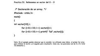 Practica 51. Rellenamos un vector del 0 - 9
/* Declaración de un array. */
#include <stdio.h>
main()
{
int vector[10],i;
for (i=0;i<10;i++) vector[i]=i;
for (i=0;i<10;i++) printf(" %d",vector[i]);
}
Nota: En el ejemplo puedes observar que la variable i es utilizada como índice, el primer for sirve
para rellenar el vector y el segundo para visualizarlo. Como ves, las posiciones van de 0 a 9 ( total
10 elementos ).
 