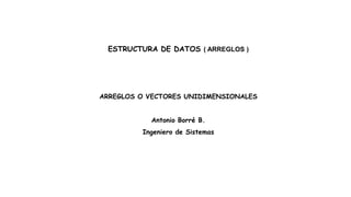 ESTRUCTURA DE DATOS ( ARREGLOS )
ARREGLOS O VECTORES UNIDIMENSIONALES
Antonio Borré B.
Ingeniero de Sistemas
 