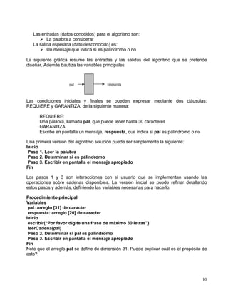 10
Las entradas (datos conocidos) para el algoritmo son:
La palabra a considerar
La salida esperada (dato desconocido) es:
Un mensaje que indica si es palíndromo o no
La siguiente gráfica resume las entradas y las salidas del algoritmo que se pretende
diseñar. Además bautiza las variables principales:
Las condiciones iniciales y finales se pueden expresar mediante dos cláusulas:
REQUIERE y GARANTIZA, de la siguiente manera:
REQUIERE:
Una palabra, llamada pal, que puede tener hasta 30 caracteres
GARANTIZA:
Escribe en pantalla un mensaje, respuesta, que indica si pal es palíndromo o no
Una primera versión del algoritmo solución puede ser simplemente la siguiente:
Inicio
Paso 1. Leer la palabra
Paso 2. Determinar si es palíndromo
Paso 3. Escribir en pantalla el mensaje apropiado
Fin
Los pasos 1 y 3 son interacciones con el usuario que se implementan usando las
operaciones sobre cadenas disponibles. La versión inicial se puede refinar detallando
estos pasos y además, definiendo las variables necesarias para hacerlo:
Procedimiento principal
Variables
pal: arreglo [31] de caracter
respuesta: arreglo [20] de caracter
Inicio
escribir(“Por favor digite una frase de máximo 30 letras”)
leerCadena(pal)
Paso 2. Determinar si pal es palíndromo
Paso 3. Escribir en pantalla el mensaje apropiado
Fin
Note que el arreglo pal se define de dimensión 31. Puede explicar cuál es el propósito de
esto?.
respuestapal
 