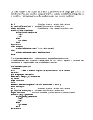 11
La parte nuclear de la solución es el Paso 2 (determinar si el arreglo pal contiene un
palíndromo). Para esto se deben comparar el primer carácter con el último, el segundo con
el penúltimo, y así sucesivamente. En seudolenguaje, este proceso puede ser:
i:= 0 // i señala el primer caracter de la cadena
j:= longitudCadena(pal)-1// j señala el último caracter de la cadena
siga:= verdadero //variable que indica cuándo parar el proceso
mientras (i<j y siga) hacer
si (pal[i]=pal[j]) entonces
i:= i+1
j:= j-1
sino
siga:= falso
fin-si
fin-mientras
si i<j entonces
copiarCadena(respuesta,”no es palindromo”)
sino
copiarCadena(respuesta,”es palindromo”)
fin-si
El arreglo respuesta queda con la respuesta apropiada para el usuario.
El algoritmo completo se presenta enseguida. Se han definido algunas constantes para
permitir que el programa sea más fácilmente modificable.
Procedimiento principal
Constantes
N 30 / N es la máxima longitud de la palabra dada por el usuario
Variables
pal: arreglo [31] de caracter
respuesta: arreglo [20] de caracter
i,j: entero
siga: booleano
Inicio
escribir(“Por favor digite una palabra de máximo 30 letras”)
leerCadena(pal)
i:= 0 // i señala el primer caracter de la cadena
j:= longitudCadena(pal)-1// j señala el último caracter de la cadena
siga:= verdadero //variable “bandera” que indica cuándo parar el proceso
mientras (i<j y siga) hacer
si (pal[i]=pal[j]) entonces
i:= i+1
j:= j-1
sino
siga:= falso
fin-si
fin-mientras
 