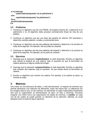 12
si i<j entonces
copiarCadena(respuesta,”no es palindromo”)
sino
copiarCadena(respuesta,”es palindromo”)
fin-si
escribirCadena(respuesta)
Fin
2.2 Problemas
1. Construya un algoritmo que lea una FRASE, de longitud máxima 30, y determine si es
palíndromo o no. El algoritmo debe procesar correctamente frases de más de una
palabra.
2. Construya un algoritmo que lea una frase del español de máximo 100 caracteres y
determine cuántas palabras, vocales y consonantes tiene.
3. Construya un algoritmo que lea dos palabras del español y determine si la primera es
sufijo de la segunda. Por ejemplo, lote es prefijo de casalote.
4. Construya un algoritmo que lea dos palabras del español y determine si la primera es
parte de la segunda. Por ejemplo, alo es parte de casalote.
2.3 Ejercicios
1. Suponga que la operación longitudCadena no está disponible. Escriba un algoritmo
que calcule la longitud de una cadena, bajo el supuesto de que el terminador de
cadena aparece en alguna casilla del arreglo.
2. Suponga que la operación compararCadena no está disponible. Escriba un algoritmo
que compare dos cadenas, bajo el supuesto de que ambas tienen el terminador de
cadena.
3. Escriba un algoritmo que invierta una cadena. Por ejemplo, si la cadena es épica, su
inversa es acipé.
3. Matrices
Una matriz es una estructura de datos, o más técnicamente, un espacio de memoria que
permite almacenar una colección de elementos, todos del mismo tipo. La diferencia con
los arreglos está en que, en las matrices, los elementos no están organizados linealmente
sino que su organización es bidimensional, es decir, en filas y columnas. Conviene
imaginar una matriz como una organización de celdas de memoria, o casillas, en cada
una de las cuales se puede guardar un elemento de la colección. Además, es usual
dibujarla como lo ilustra la figura siguiente:
 