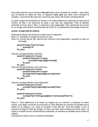 17
Se puede observar que el primer ciclo para tiene como contador la variable i, esto indica
que se llenará la matriz por filas, el segundo ciclo para que tiene como contador la
variable j, recorrerá la fila columna a columna para ubicar allí el dato correspondiente.
La parte nuclear de la solución es el paso 3. En este problema en particular se sabe que el
número de filas y de columnas es igual y que hay dos diagonales. Para el ejemplo
mostrado al inicio sería 3 filas, 3 columnas y dos diagonales. Para almacenar las sumas
en un arreglo este tendrá una dimensión de 2*tam+2. La declaración del arreglo sumas es:
sumas: arreglo [22] de enteros
Ahora para calcular las sumas se puede hacer lo siguiente:
Paso 3.1: Inicializar el arreglo de sumas en cero
Paso 3.2: Sumar fila por fila, columna por columna y las diagonales y guardar su valor en
el arreglo.
para(i=0 hasta 2*tam+2) hacer
sumas[i]:=0
fin_para
//Sumas correspondientes a las filas
para(i=0 hasta tam-1) hacer
para(j=0 hasta tam-1) hacer
sumas[i]=magica[i][j]+sumas[i]
fin_para
fin_para
//Sumas correspondientes a las columnas
para(j=0 hasta tam-1) hacer
para(i=0 hasta tam-1) hacer
sumas[j+tam]=magica[i][j]+sumas[j+tam]
fin_para
fin_para
//Sumas correspondientes a las diagonales
para(i=0 hasta tam-1) hacer
sumas[2*tam]=magica[i][i]+sumas[2*tam]
fin_para
para(i=0 hasta tam-1) hacer
sumas[2*tam+1]=magica[i][(tam-1)-i]+sumas[2*tam+1];
fin_para
Paso 4: Para determinar si la matriz es mágica se va a recorrer y comparar el vector
sumas, si en algún momento se encuentra un valor diferente se muestra en pantalla que la
matriz no es mágica y se lleva el contador i más allá del final del arreglo, si por el
contrario se llega al final del arreglo, es decir que todo este contiene el mismo valor y la
matriz si cumple con las características evaluadas, se muestra en pantalla que la matriz es
mágica.
//Comparar el vector suma y muestra el resultado
 