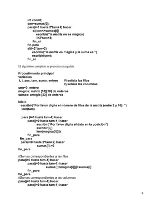 18
int con=0;
con=sumas[0];
para(i=1 hasta 2*tam+1) hacer
si(con<>sumas[i])
escribir("la matriz no es mágica)
i=2*tam+3;
fin_si
fin-para
si(i=2*tam+2)
escribir(“la matriz es mágica y la suma es:”)
escribir(con);
fin_si
El algoritmo completo se presenta enseguida.
Procedimiento principal
variables
i, j, aux, tam, suma: entero //i señala las filas
//j señala las columnas
con=0: entero
magica: matriz [10][10] de enteros
sumas: arreglo [22] de enteros
Inicio
escribir(“Por favor digite el número de filas de la matriz (entre 2 y 10): ”)
leer(tam)
para (i=0 hasta tam-1) hacer
para(j=0 hasta tam-1) hacer
escribir(“Por favor digite el dato en la posición”)
escribir(i,j)
leer(magica[i][j])
fin_para
fin_para
para(i=0 hasta 2*tam+2) hacer
sumas[i]:=0
fin_para
//Sumas correspondientes a las filas
para(i=0 hasta tam-1) hacer
para(j=0 hasta tam-1) hacer
sumas[i]=magica[i][j]+sumas[i]
fin_para
fin_para
//Sumas correspondientes a las columnas
para(j=0 hasta tam-1) hacer
para(i=0 hasta tam-1) hacer
 