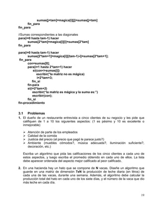 19
sumas[j+tam]=magica[i][j]+sumas[j+tam]
fin_para
fin_para
//Sumas correspondientes a las diagonales
para(i=0 hasta tam-1) hacer
sumas[2*tam]=magica[i][i]+sumas[2*tam]
fin_para
para(i=0 hasta tam-1) hacer
sumas[2*tam+1]=magica[i][(tam-1)-i]+sumas[2*tam+1];
fin_para
con=sumas[0];
para(i=1 hasta 2*tam+1) hacer
si(con<>sumas[i])
escribir("la matriz no es mágica)
i=2*tam+3;
fin_si
fin-para
si(i=2*tam+2)
escribir(“la matriz es mágica y la suma es:”)
escribir(con);
fin_si
fin-procedimiento
3.1 Problemas
1. El dueño de un restaurante entrevista a cinco clientes de su negocio y les pide que
califiquen de 1 a 10 los siguientes aspectos: (1 es pésimo y 10 es excelente o
inmejorable)
Atención de parte de los empleados
Calidad de la comida
Justicia del precio (el precio que pagó le parece justo?)
Ambiente (muebles cómodos?, música adecuada?, iluminación suficiente?,
decoración, etc.)
Escriba un algoritmo que pida las calificaciones de los cinco clientes a cada uno de
estos aspectos, y luego escriba el promedio obtenido en cada uno de ellos. La lista
debe aparecer ordenada del aspecto mejor calificado al peor calificado.
2. En una hacienda hay un hato que se compone de N vacas. Diseñe un algoritmo que
guarde en una matriz de dimensión 7xN la producción de leche diaria (en litros) de
cada una de las vacas, durante una semana. Además, el algoritmo debe calcular la
producción total del hato en cada uno de los siete días, y el número de la vaca que dio
más leche en cada día.
 