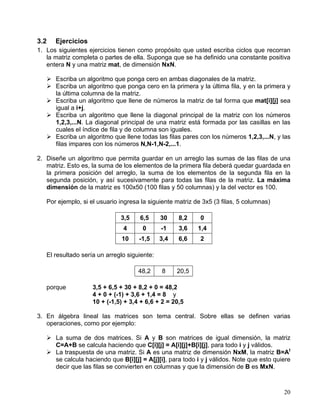 20
3.2 Ejercicios
1. Los siguientes ejercicios tienen como propósito que usted escriba ciclos que recorran
la matriz completa o partes de ella. Suponga que se ha definido una constante positiva
entera N y una matriz mat, de dimensión NxN.
Escriba un algoritmo que ponga cero en ambas diagonales de la matriz.
Escriba un algoritmo que ponga cero en la primera y la última fila, y en la primera y
la última columna de la matriz.
Escriba un algoritmo que llene de números la matriz de tal forma que mat[i][j] sea
igual a i+j.
Escriba un algoritmo que llene la diagonal principal de la matriz con los números
1,2,3,...N. La diagonal principal de una matriz está formada por las casillas en las
cuales el índice de fila y de columna son iguales.
Escriba un algoritmo que llene todas las filas pares con los números 1,2,3,...N, y las
filas impares con los números N,N-1,N-2,...1.
2. Diseñe un algoritmo que permita guardar en un arreglo las sumas de las filas de una
matriz. Esto es, la suma de los elementos de la primera fila deberá quedar guardada en
la primera posición del arreglo, la suma de los elementos de la segunda fila en la
segunda posición, y así sucesivamente para todas las filas de la matriz. La máxima
dimensión de la matriz es 100x50 (100 filas y 50 columnas) y la del vector es 100.
Por ejemplo, si el usuario ingresa la siguiente matriz de 3x5 (3 filas, 5 columnas)
3,5 6,5 30 8,2 0
4 0 -1 3,6 1,4
10 -1,5 3,4 6,6 2
El resultado sería un arreglo siguiente:
48,2 8 20,5
porque 3,5 + 6,5 + 30 + 8,2 + 0 = 48,2
4 + 0 + (-1) + 3,6 + 1,4 = 8 y
10 + (-1,5) + 3,4 + 6,6 + 2 = 20,5
3. En álgebra lineal las matrices son tema central. Sobre ellas se definen varias
operaciones, como por ejemplo:
La suma de dos matrices. Si A y B son matrices de igual dimensión, la matriz
C=A+B se calcula haciendo que C[i][j] = A[i][j]+B[i][j], para todo i y j válidos.
La traspuesta de una matriz. Si A es una matriz de dimensión NxM, la matriz B=At
se calcula haciendo que B[i][j] = A[j][i], para todo i y j válidos. Note que esto quiere
decir que las filas se convierten en columnas y que la dimensión de B es MxN.
 