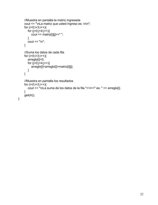 22
//Muestra en pantalla la matriz ingresada
cout << "nLa matriz que usted ingreso es: nn";
for (i=0;i<3;i++){
for (j=0;j<4;j++){
cout << matriz[i][j]<<" ";
}
cout << "n";
}
//Suma los datos de cada fila
for (i=0;i<3;i++){
arreglo[i]=0;
for (j=0;j<4;j++){
arreglo[i]=arreglo[i]+matriz[i][j];
}
}
//Muestra en pantalla los resultados
for (i=0;i<3;i++){
cout << "nLa suma de los datos de la fila "<<i<<" es: " << arreglo[i];
}
getch();
}
 