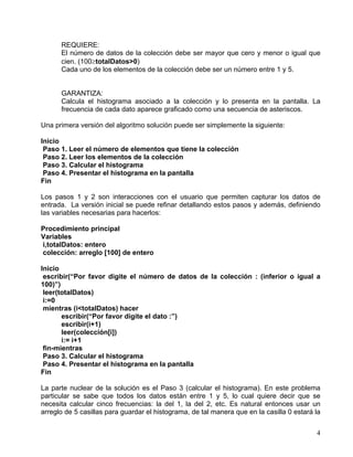 4
REQUIERE:
El número de datos de la colección debe ser mayor que cero y menor o igual que
cien. (100≥totalDatos>0)
Cada uno de los elementos de la colección debe ser un número entre 1 y 5.
GARANTIZA:
Calcula el histograma asociado a la colección y lo presenta en la pantalla. La
frecuencia de cada dato aparece graficado como una secuencia de asteriscos.
Una primera versión del algoritmo solución puede ser simplemente la siguiente:
Inicio
Paso 1. Leer el número de elementos que tiene la colección
Paso 2. Leer los elementos de la colección
Paso 3. Calcular el histograma
Paso 4. Presentar el histograma en la pantalla
Fin
Los pasos 1 y 2 son interacciones con el usuario que permiten capturar los datos de
entrada. La versión inicial se puede refinar detallando estos pasos y además, definiendo
las variables necesarias para hacerlos:
Procedimiento principal
Variables
i,totalDatos: entero
colección: arreglo [100] de entero
Inicio
escribir(“Por favor digite el número de datos de la colección : (inferior o igual a
100)”)
leer(totalDatos)
i:=0
mientras (i<totalDatos) hacer
escribir(“Por favor digite el dato :”)
escribir(i+1)
leer(colección[i])
i:= i+1
fin-mientras
Paso 3. Calcular el histograma
Paso 4. Presentar el histograma en la pantalla
Fin
La parte nuclear de la solución es el Paso 3 (calcular el histograma). En este problema
particular se sabe que todos los datos están entre 1 y 5, lo cual quiere decir que se
necesita calcular cinco frecuencias: la del 1, la del 2, etc. Es natural entonces usar un
arreglo de 5 casillas para guardar el histograma, de tal manera que en la casilla 0 estará la
 