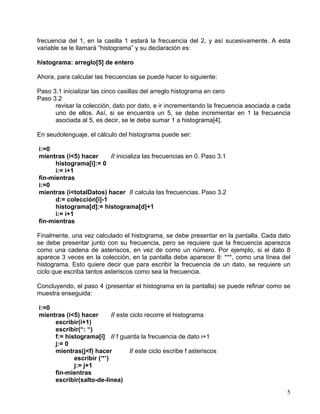 5
frecuencia del 1, en la casilla 1 estará la frecuencia del 2, y así sucesivamente. A esta
variable se le llamará “histograma” y su declaración es:
histograma: arreglo[5] de entero
Ahora, para calcular las frecuencias se puede hacer lo siguiente:
Paso 3.1 inicializar las cinco casillas del arreglo histograma en cero
Paso 3.2
revisar la colección, dato por dato, e ir incrementando la frecuencia asociada a cada
uno de ellos. Así, si se encuentra un 5, se debe incrementar en 1 la frecuencia
asociada al 5, es decir, se le debe sumar 1 a histograma[4].
En seudolenguaje, el cálculo del histograma puede ser:
i:=0
mientras (i<5) hacer // inicializa las frecuencias en 0. Paso 3.1
histograma[i]:= 0
i:= i+1
fin-mientras
i:=0
mientras (i<totalDatos) hacer // calcula las frecuencias. Paso 3.2
d:= colección[i]-1
histograma[d]:= histograma[d]+1
i:= i+1
fin-mientras
Finalmente, una vez calculado el histograma, se debe presentar en la pantalla. Cada dato
se debe presentar junto con su frecuencia, pero se requiere que la frecuencia aparezca
como una cadena de asteriscos, en vez de como un número. Por ejemplo, si el dato 8
aparece 3 veces en la colección, en la pantalla debe aparecer 8: ***, como una línea del
histograma. Esto quiere decir que para escribir la frecuencia de un dato, se requiere un
ciclo que escriba tantos asteriscos como sea la frecuencia.
Concluyendo, el paso 4 (presentar el histograma en la pantalla) se puede refinar como se
muestra enseguida:
i:=0
mientras (i<5) hacer // este ciclo recorre el histograma
escribir(i+1)
escribir(“: “)
f:= histograma[i] // f guarda la frecuencia de dato i+1
j:= 0
mientras(j<f) hacer // este ciclo escribe f asteriscos
escribir (‘*’)
j:= j+1
fin-mientras
escribir(salto-de-linea)
 