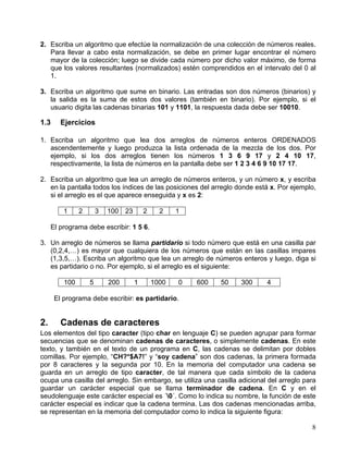 8
2. Escriba un algoritmo que efectúe la normalización de una colección de números reales.
Para llevar a cabo esta normalización, se debe en primer lugar encontrar el número
mayor de la colección; luego se divide cada número por dicho valor máximo, de forma
que los valores resultantes (normalizados) estén comprendidos en el intervalo del 0 al
1.
3. Escriba un algoritmo que sume en binario. Las entradas son dos números (binarios) y
la salida es la suma de estos dos valores (también en binario). Por ejemplo, si el
usuario digita las cadenas binarias 101 y 1101, la respuesta dada debe ser 10010.
1.3 Ejercicios
1. Escriba un algoritmo que lea dos arreglos de números enteros ORDENADOS
ascendentemente y luego produzca la lista ordenada de la mezcla de los dos. Por
ejemplo, si los dos arreglos tienen los números 1 3 6 9 17 y 2 4 10 17,
respectivamente, la lista de números en la pantalla debe ser 1 2 3 4 6 9 10 17 17.
2. Escriba un algoritmo que lea un arreglo de números enteros, y un número x, y escriba
en la pantalla todos los índices de las posiciones del arreglo donde está x. Por ejemplo,
si el arreglo es el que aparece enseguida y x es 2:
1 2 3 100 23 2 2 1
El programa debe escribir: 1 5 6.
3. Un arreglo de números se llama partidario si todo número que está en una casilla par
(0,2,4,…) es mayor que cualquiera de los números que están en las casillas impares
(1,3,5,…). Escriba un algoritmo que lea un arreglo de números enteros y luego, diga si
es partidario o no. Por ejemplo, si el arreglo es el siguiente:
100 5 200 1 1000 0 600 50 300 4
El programa debe escribir: es partidario.
2. Cadenas de caracteres
Los elementos del tipo caracter (tipo char en lenguaje C) se pueden agrupar para formar
secuencias que se denominan cadenas de caracteres, o simplemente cadenas. En este
texto, y también en el texto de un programa en C, las cadenas se delimitan por dobles
comillas. Por ejemplo, “CH?*$A7!” y “soy cadena” son dos cadenas, la primera formada
por 8 caracteres y la segunda por 10. En la memoria del computador una cadena se
guarda en un arreglo de tipo caracter, de tal manera que cada símbolo de la cadena
ocupa una casilla del arreglo. Sin embargo, se utiliza una casilla adicional del arreglo para
guardar un carácter especial que se llama terminador de cadena. En C y en el
seudolenguaje este carácter especial es ´0´. Como lo indica su nombre, la función de este
carácter especial es indicar que la cadena termina. Las dos cadenas mencionadas arriba,
se representan en la memoria del computador como lo indica la siguiente figura:
 
