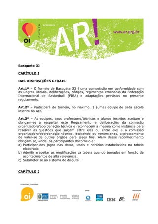 Basquete 33

CAPÍTULO 1

DAS DISPOSIÇÕES GERAIS

Art.1º – O Torneio de Basquete 33 é uma competição em conformidade com
as Regras Oficiais, deliberações, códigos, regimentos emanados da Federação
Internacional de Basketball (FIBA) e adaptações previstas no presente
regulamento.

Art.2º – Participará do torneio, no máximo, 1 (uma) equipe de cada escola
inscrita no AR!.

Art.3º – As equipes, seus professores/técnicos e alunos inscritos aceitam e
obrigam-se a respeitar este Regulamento e deliberações da comissão
organizadora/coordenação técnica e reconhecem a mesma como instância para
resolver as questões que surjam entre eles ou entre eles e a comissão
organizadora/coordenação técnica, desistindo ou renunciando, expressamente
de valer-se de outros órgãos para esses fins. Além desse reconhecimento
obrigam-se, ainda, os participantes do torneio a:
a) Participar dos jogos nas datas, locais e horários estabelecidos na tabela
   elaborada;
b) Admitir e aceitar as modificações da tabela quando tomadas em função de
   acontecimentos de alta relevância;
c) Submeter-se ao sistema de disputa.


CAPÍTULO 2
 